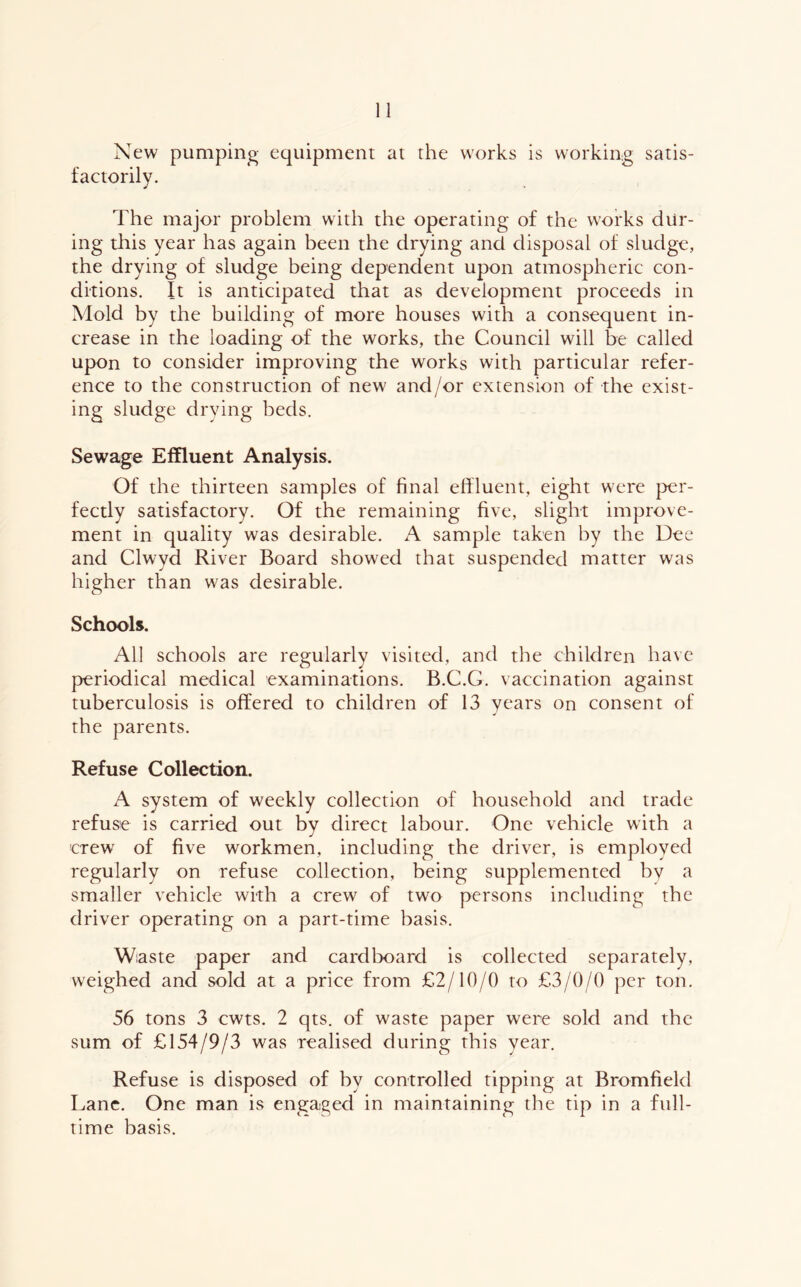New pumping equipment at the works is working satis- factorily. The major problem with the operating of the works dur- ing tliis year has again been the drying and disposal of sludge, the drying of sludge being dependent upon atmospheric con- ditions. It is anticipated that as development proceeds in Mold by the building of more houses with a consequent in- crease in the loading of the works, the Council will be called upon to consider improving the works with particular refer- ence to the construction of new and/or extension of the exist- ing sludge drying beds. Sewage Effluent Analysis. Of the thirteen samples of final effluent, eight were per- fectly satisfactory. Of the remaining five, slight improve- ment in quality was desirable. A sample taken by the Dee and Clwyd River Board showed that suspended matter was higher than was desirable. Schools. All schools are regularly visited, and the children have periodical medical examinations. B.C.G. vaccination against tuberculosis is offered to children of 13 years on consent of the parents. Refuse Collection. A system of weekly collection of household and trade refuse is carried out by direct labour. One vehicle with a crew of five workmen, including the driver, is employed regularly on refuse collection, being supplemented bv a smaller vehicle with a crew of two persons including the driver operating on a part-time basis. Wiaste paper and cardboard is collected separately, weighed and sold at a price from £2/10/0 to £3/0/0 per ton. 56 tons 3 cwts. 2 qts. of waste paper were sold and the sum of £154/9/3 was realised during this year. Refuse is disposed of by controlled tipping at Bromfield Lane. One man is engaged in maintaining the tip in a full- time basis.