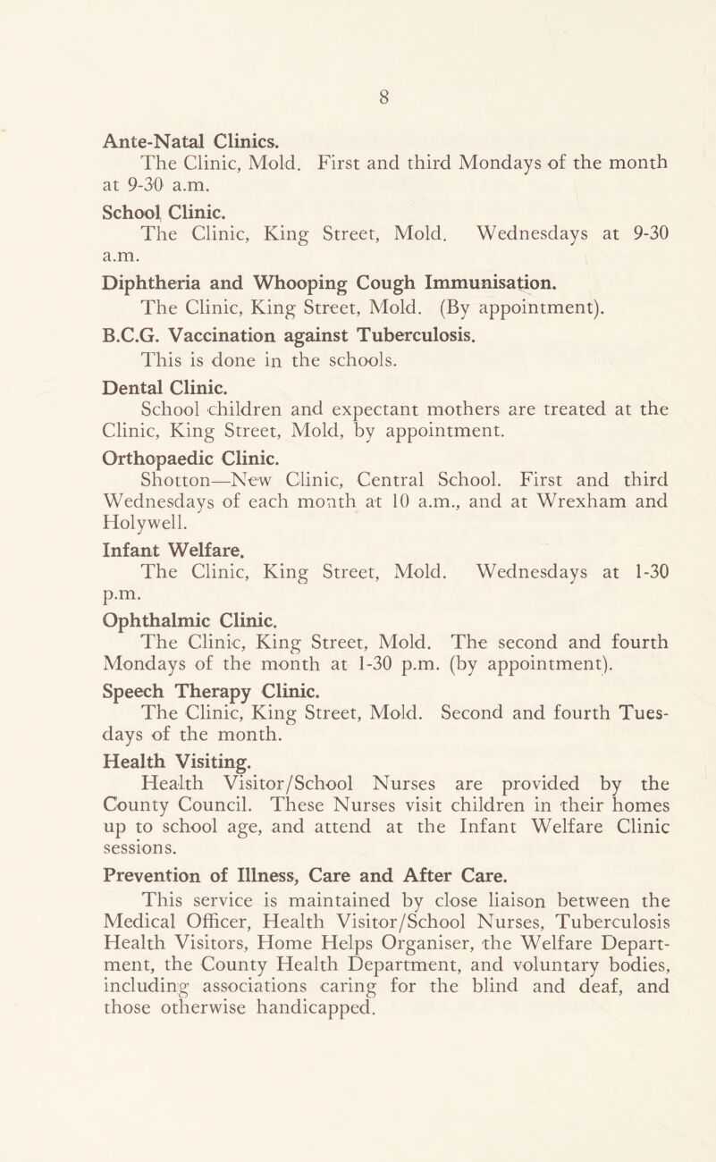 Ante-Natal Clinics. The Clinic, Mold. First and third Mondays of the month at 9-30 a.m. School Clinic. The Clinic, King Street, Mold. Wednesdays at 9-30 a.m. Diphtheria and Whooping Cough Immunisation. The Clinic, King Street, Mold. (By appointment). B.C.G. Vaccination against Tuberculosis. This is done in the schools. Dental Clinic. School children and expectant mothers are treated at the Clinic, King Street, Mold, by appointment. Orthopaedic Clinic. Shotton—New Clinic, Central School. First and third Wednesdays of each month at 10 a.m., and at Wrexham and Holywell. Infant Welfare. The Clinic, King Street, Mold. Wednesdays at 1-30 p.m. Ophthalmic Clinic. The Clink, King Street, Mold. The second and fourth Mondays of the month at 1-30 p.m. (by appointment). Speech Therapy Clinic. The Clinic, King Street, Mold. Second and fourth Tues- days of the month. Health Visiting. Health Visitor/School Nurses are provided by the County Council. These Nurses visit children in their homes up to school age, and attend at the Infant Welfare Clinic sessions. Prevention of Illness, Care and After Care. This service is maintained by close liaison between the Medical Officer, Health Visitor/School Nurses, Tuberculosis Health Visitors, Home Helps Organiser, the Welfare Depart- ment, the County Health Department, and voluntary bodies, including associations caring for the blind and deaf, and those otherwise handicapped.