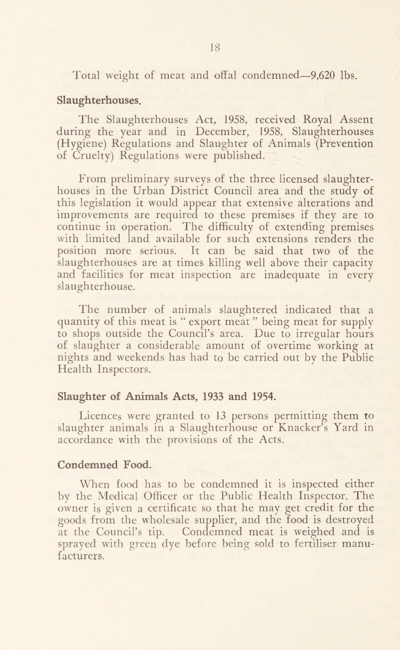 Total weight of meat and offal condemned—9,620 lbs. Slaughterhouses. The Slaughterhouses Act, 1958, received Royal Assent during the year and in December, 1958, Slaughterhouses (Hygiene) Regulations and Slaughter of Animals (Prevention of Cruelty) Regulations were published. From preliminary surveys of the three licensed slaughter- houses in the Urban District Council area and the study of this legislation it would appear that extensive alterations and improvements are required to these premises if they are to continue in operation. The difficulty of extending premises with limited land available for such extensions renders the position more serious. It can be said that two of the slaughterhouses are at times killing well above their capacity and facilities for meat inspection are inadequate in every slaughterhouse. The number of animals slaughtered indicated that a quantity of this meat is “ export meat ” being meat for supply to shops outside the Council’s area. Due to irregular hours of slaughter a considerable amount of overtime working at nights and weekends has had to be carried out by the Public Health Inspectors. Slaughter of Animals Acts, 1933 and 1954. Licences were granted to 13 persons permitting them to slaughter animals in a Slaughterhouse or Knacker’s Yard in accordance with the provisions of the Acts. Condemned Food. When food has to be condemned it is inspected either by the Medical Officer or the Public Health Inspector. The owner is given a certificate so that he may get credit for the goods from the wholesale supplier, and the food is destroyed at the Council’s tip. Condemned meat is weighed and is sprayed with green dye before being sold to fertiliser manu- facturers.