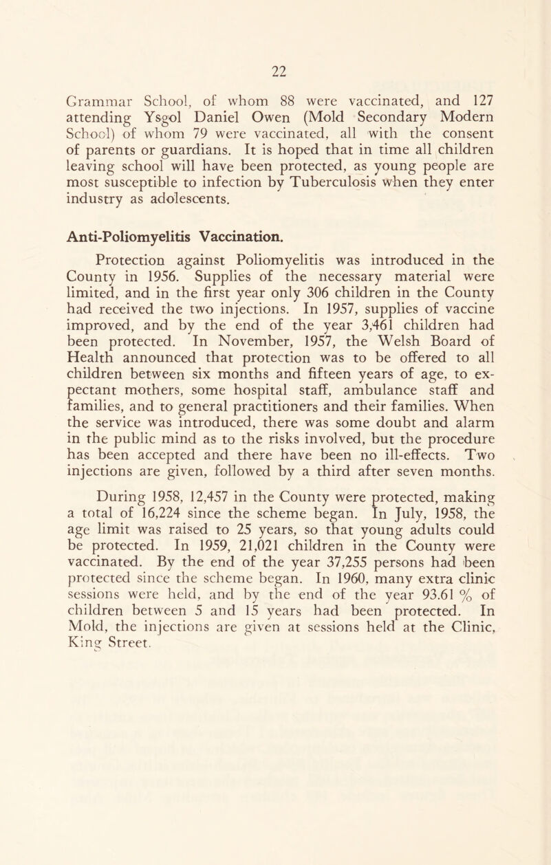 Grammar School, of whom 88 were vaccinated, and 127 attending Ysgol Daniel Owen (Mold Secondary Modern School) of whom 79 were vaccinated, all with the consent of parents or guardians. It is hoped that in time all children leaving school will have been protected, as young people are most susceptible to infection by Tuberculosis when they enter industry as adolescents. Anti-Poliomyelitis Vaccination. Protection against Poliomyelitis was introduced in the County in 1956. Supplies of the necessary material were limited, and in the first year only 306 children in the County had received the two injections. In 1957, supplies of vaccine improved, and by the end of the year 3,461 children had been protected. In November, 1957, the Welsh Board of Health announced that protection was to be offered to all children between six months and fifteen years of age, to ex- pectant mothers, some hospital staff, ambulance staff and families, and to general practitioners and their families. When the service was introduced, there was some doubt and alarm in the public mind as to the risks involved, but the procedure has been accepted and there have been no ill-effects. Two injections are given, followed by a third after seven months. During 1958, 12,457 in the County were protected, making a total of 16,224 since the scheme began. In July, 1958, the age limit was raised to 25 years, so that young adults could be protected. In 1959, 21,021 children in the County were vaccinated. By the end of the year 37,255 persons had been protected since the scheme began. In 1960, many extra clinic sessions were held, and by the end of the year 93.61 % of children between 5 and 15 years had been protected. In Mold, the injections are given at sessions held at the Clinic, King Street.