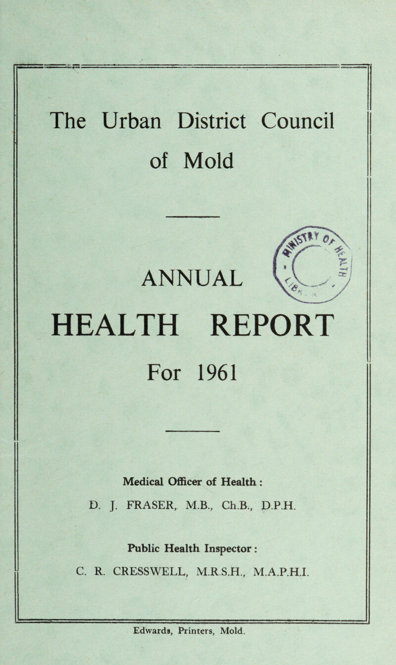 The Urban District Council of Mold ANNUAL HEALTH REPORT For 1961 Medical OfiScer of Health: D. J. FRASER, M.B., Ch.B., D.P.H. Public Health Inspector: C. R, CRESSWELL, M.R.S.H., M.A.P.H.I. Edwards, Printers, Mold.