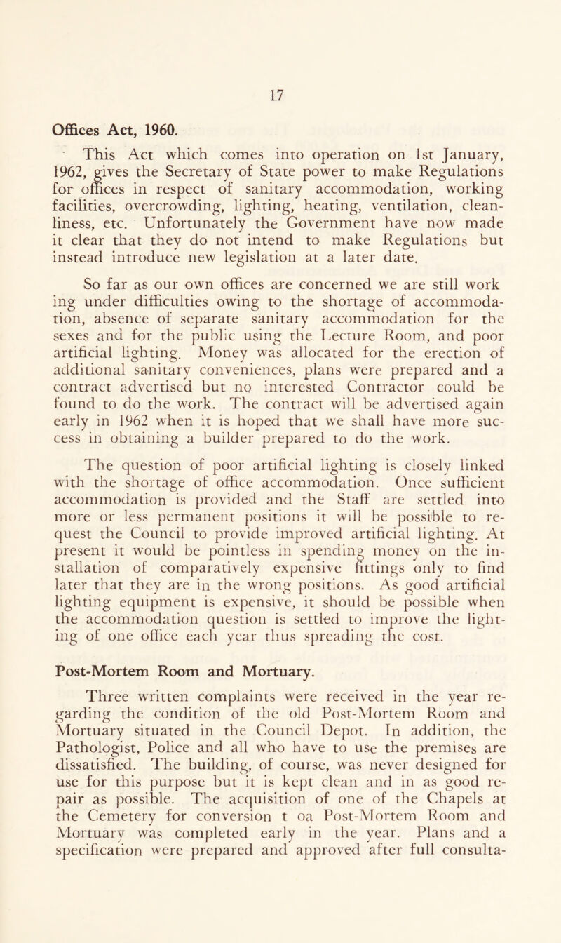 Offices Act, 1960. This Act which comes into operation on 1st January, 1962, gives the Secretary of State power to make Regulations for offices in respect of sanitary accommodation, working facilities, overcrowding, lighting, heating, ventilation, clean- liness, etc. Unfortunately the Government have now made it clear tliat they do not intend to make Regulations but instead introduce new legislation at a later date. So far as our own offices are concerned we are still work ing under difficulties owing to the shortage of accommoda- tion, absence of separate sanitary accommodation for the sexes and for the public using the Lecture Room, and poor artificial lighting. Money was allocated for the erection of additional sanitary conveniences, plans were prepared and a contract advertised but no interested Contractor could be found to do the work. The contract will be advertised again early in 1962 when it is hoped that we shall have more suc- cess in obtaining a builder prepared to do the work. The question of poor artificial lighting is closely linked with the shortage of office accommodation. Once sufficient accommodation is provided and the Staff are settled into more or less permanent positions it will be possible to re- quest the Council to provide improved artificial lighting. At present it would be pointless in spending money on the in- stallation of comparatively expensive fittings only to find later that they are in the wrong positions. As good artificial lighting equipment is expensive, it should be possible when the accommodation question is settled to improve the light- ing of one office each year thus spreading the cost. Post-Mortem Room and Mortuary. Three written complaints were received in the year re- garding the condition of the old Post-Mortem Room and Mortuary situated in the Council Depot. In addition, the Pathologist, Police and all who have to use the premises are dissatisfied. The building, of course, was never designed for use for this purpose but it is kept clean and in as good re- pair as possible. The acquisition of one of the Chapels at the Cemetery for conversion t oa Post-Mortem Room and Mortuary was completed early in the year. Plans and a specification were prepared and approved after full consulta-
