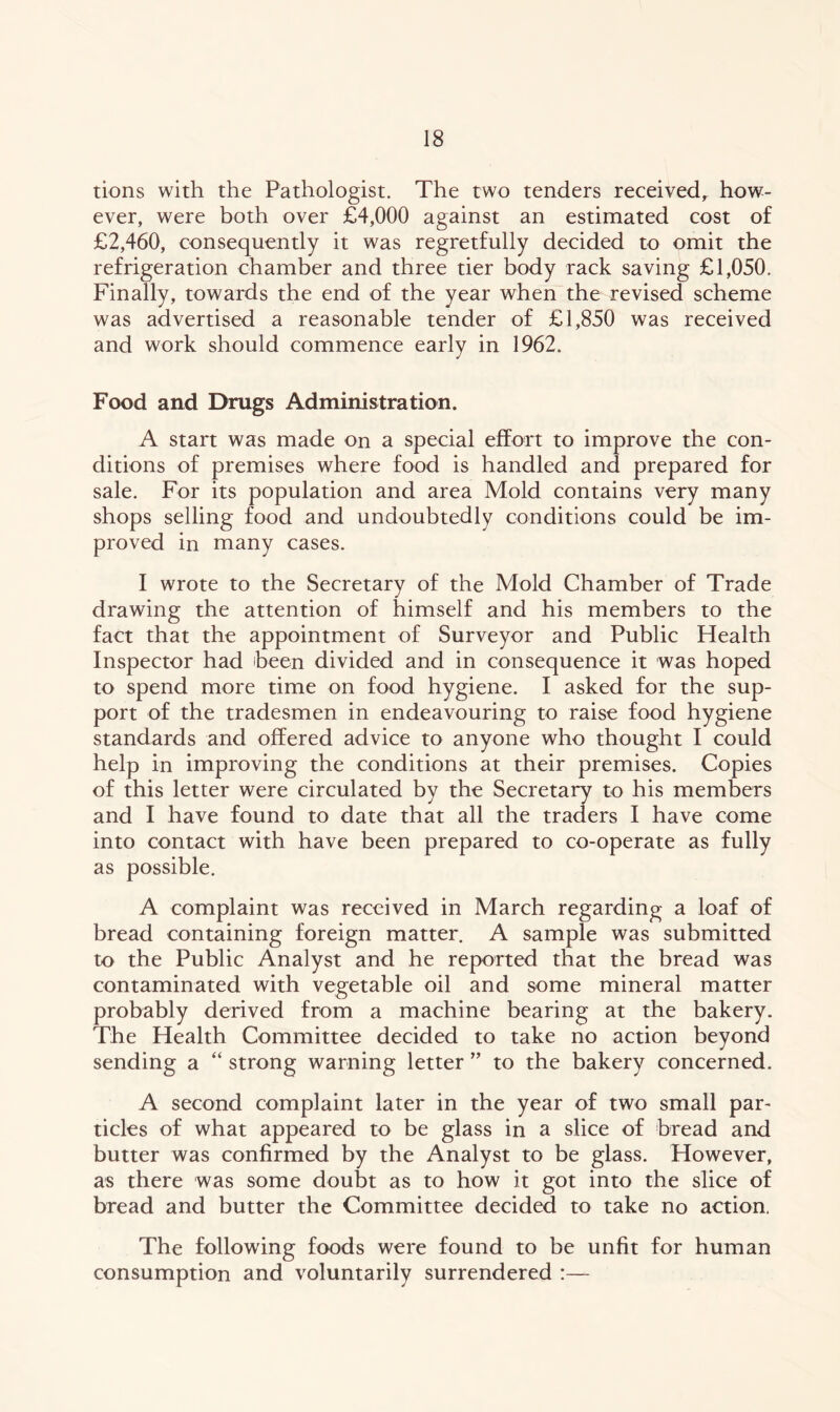 tions with the Pathologist. The two tenders received, how- ever, were both over £4,000 against an estimated cost of £2,460, consequently it was regretfully decided to omit the refrigeration chamber and three tier body rack saving £1,050. Finally, towards the end of the year when the revised scheme was advertised a reasonable tender of £1,850 was received and work should commence early in 1962. Food and Drugs Administration. A start was made on a special effort to improve the con- ditions of premises where food is handled and prepared for sale. For its population and area Mold contains very many shops selling food and undoubtedly conditions could be im- proved in many cases. I wrote to the Secretary of the Mold Chamber of Trade drawing the attention of himself and his members to the fact that the appointment of Surveyor and Public Health Inspector had heen divided and in consequence it was hoped to spend more time on food hygiene. I asked for the sup- port of the tradesmen in endeavouring to raise food hygiene standards and offered advice to anyone who thought I could help in improving the conditions at their premises. Copies of this letter were circulated by the Secretary to his members and I have found to date that all the traders I have come into contact with have been prepared to co-operate as fully as possible. A complaint was received in March regarding a loaf of bread containing foreign matter. A sample was submitted to the Public Analyst and he reported that the bread was contaminated with vegetable oil and some mineral matter probably derived from a machine bearing at the bakery. The Health Committee decided to take no action beyond sending a “ strong warning letter ” to the bakery concerned. A second complaint later in the year of two small par- ticles of what appeared to be glass in a slice of bread and butter was confirmed by the Analyst to be glass. However, as there was some doubt as to how it got into the slice of bread and butter the Committee decided to take no action. The following foods were found to be unfit for human consumption and voluntarily surrendered :—