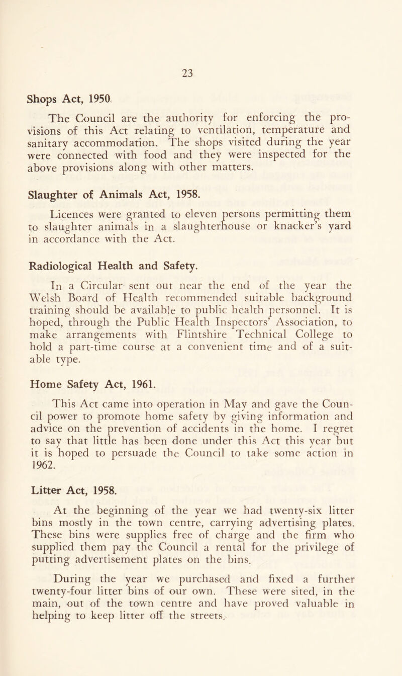 Shops Act, 1950c The Council are the authority for enforcing the pro- visions of this Act relating to ventilation, temperature and sanitary accommodation. The shops visited during the year were connected with food and they were inspected for the above provisions along with other matters. Slaughter of Animals Act, 1958. Licences were granted to eleven persons permitting them to slaughter animals in a slaughterhouse or knacker’s yard in accordance with the Act. Radiological Health and Safety. In a Circular sent out near the end of the year the Welsh Board of Health recommended suitable background training should be available to public health personnel. It is hoped, through the Public Health Inspectors’ Association, to make arrangements with Flintshire Technical College to hold a part-time course at a convenient time and of a suit- able type. Home Safety Act, 1961. This Act came into operation in May and gave the Coun- cil power to promote home safety by giving information and advice on the prevention of accidents in the home. I regret to say that little has been done under this Act this year but it is hoped to persuade the Council to take some action in 1962. Litter Act, 1958. At the beginning of the year we had twenty-six litter bins mostly in the town centre, carrying advertising plates. These bins were supplies free of charge and the firm who supplied them pay the Council a rental for the privilege of putting advertisement plates on the bins. During the year we purchased and fixed a further twenty-four litter bins of our own. These were sited, in the main, out of the town centre and have proved valuable in helping to keep litter off the streets.