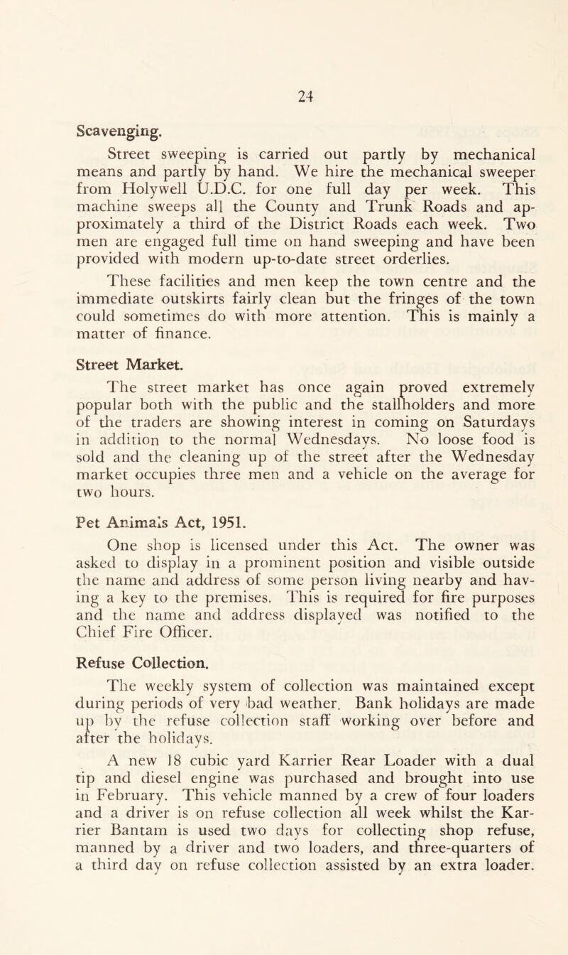Street sweeping is carried out partly by mechanical means and partly by hand. We hire the mechanical sweeper from Holywell U.D.C. for one full day per week. This machine sweeps all the County and Trunk Roads and ap- proximately a third of the District Roads each week. Two men are engaged full time on hand sweeping and have been provided with modern up-to-date street orderlies. These facilities and men keep the town centre and the immediate outskirts fairly clean but the fringes of the town could sometimes do with more attention. This is mainly a matter of finance. Street Market. The street market has once again proved extremely popular both with the public and the stallholders and more of the traders are showing interest in coming on Saturdays in addition to the normal Wednesdays. No loose food is sold and the cleaning up of the street after the Wednesday market occupies three men and a vehicle on the average for two hours. Pet Animals Act, 1951. One shop is licensed under this Act. The owner was asked to display in a prominent position and visible outside the name and address of some person living nearby and hav- ing a key to the premises. This is required for fire purposes and the name and address displayed was notified to the Chief Fire Officer. Refuse Collection. The weekly system of collection was maintained except during periods of very bad weather. Bank holidays are made up bv the refuse collection staff working over before and after the holidays. A new 18 cubic yard Karrier Rear Loader with a dual tip and diesel engine was purchased and brought into use in February. This vehicle manned by a crew of four loaders and a driver is on refuse collection all week whilst the Kar- rier Bantam is used two days for collecting shop refuse, manned by a driver and two loaders, and three-quarters of a third day on refuse collection assisted by an extra loader.