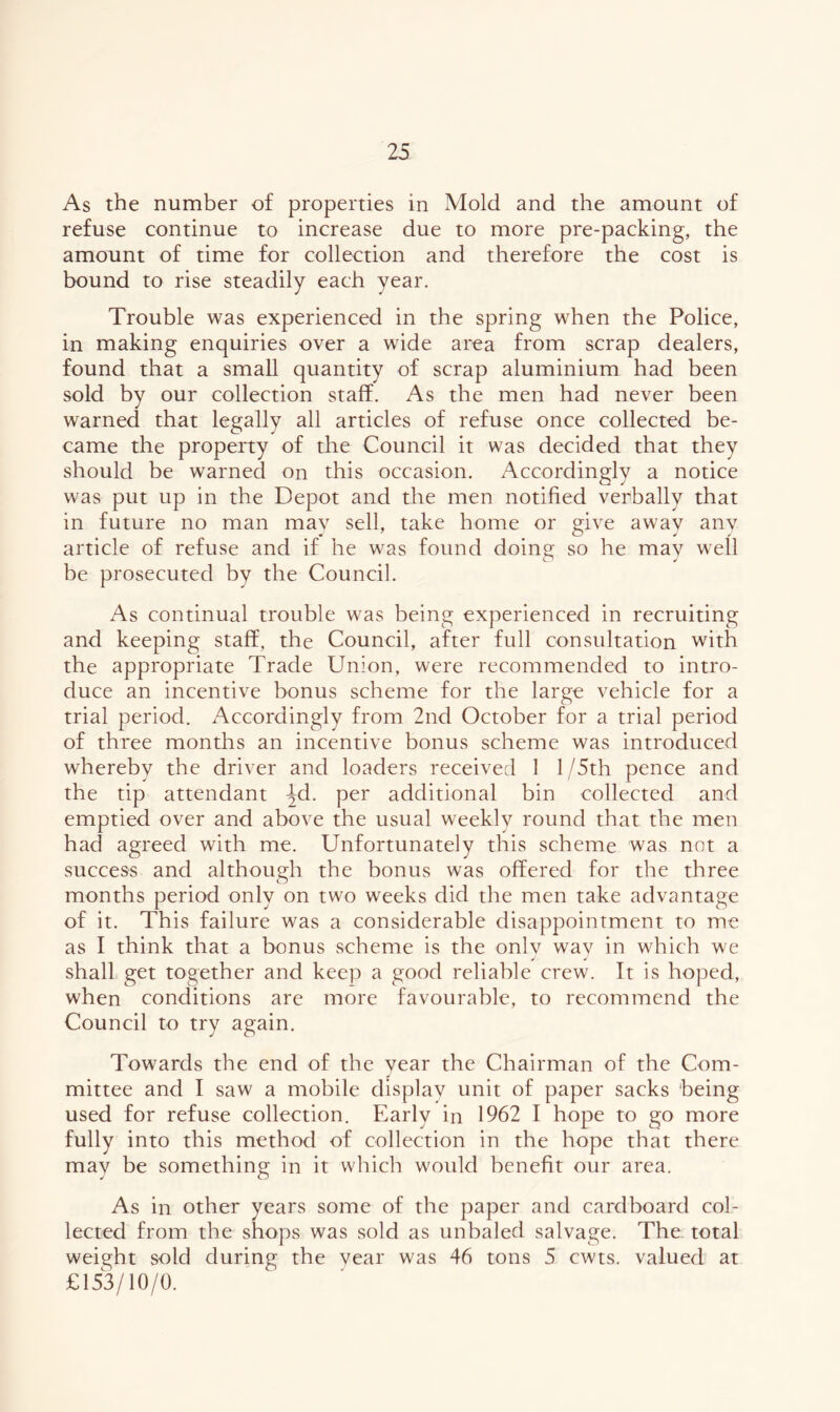 As the number of properties in Mold and the amount of refuse continue to increase due to more pre-packing, the amount of time for collection and therefore the cost is bound to rise steadily each year. Trouble was experienced in the spring when the Police, in making enquiries over a wide area from scrap dealers, found that a small quantity of scrap aluminium had been sold by our collection staff. As the men had never been warned that legally all articles of refuse once collected be- came the property of the Council it was decided that they should be warned on this occasion. Accordingly a notice was put up in the Depot and the men notified verbally that in future no man mav sell, take home or give away anv article of refuse and if he was found doing so he may well be prosecuted by the Council. As continual trouble was being experienced in recruiting and keeping staff, the Council, after full consultation with the appropriate Trade Union, were recommended to intro- duce an incentive bonus scheme for the large vehicle for a trial period. Accordingly from 2nd October for a trial period of three months an incentive bonus scheme was introduced whereby the driver and loaders received 1 1/5th pence and the tip attendant ^d. per additional bin collected and emptied over and above the usual weekly round that the men had agreed with me. Unfortunately this scheme was not a success and although the bonus was offered for the three months period only on two weeks did the men take advantage of it. This failure was a considerable disappointment to me as I think that a bonus scheme is the only wav in which we shall get together and keep a good reliable crew. It is hoped, when conditions are more favourable, to recommend the Council to try again. Towards the end of the year the Chairman of the Com- mittee and I saw a mobile display unit of paper sacks being used for refuse collection. Early in 1962 I hope to go more fully into this method of collection in the hope that there may be something in it which would benefit our area. As in other years some of the paper and cardboard col- lected from the shops was sold as unbaled salvage. The total weight sold during the year was 46 tons 5 cwts. valued at £153/10/0.