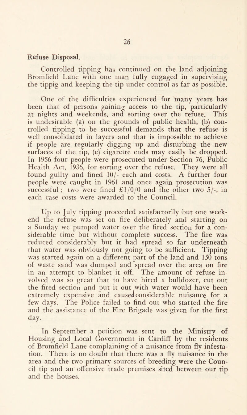 Refuse Disposal. Controlled tipping has continued on the land adjoining Bromfield Lane with one man fully engaged in supervising the tippig and keeping the tip under control as far as possible. One of the difficulties experienced for many years has been that of persons gaining access to the tip, particularly at nights and weekends, and sorting over the refuse. This is undesirable (a) on the grounds of public health, (b) con- trolled tipping to be successful demands that the refuse is well consolidated in layers and that is impossible to achieve if people are regularly digging up and disturbing the new surfaces of the tip, (c) cigarette ends may easily be dropped. In 1956 four people were prosecuted under Section 76, Public Health Act, 1936, for sorting over the refuse. They were all found guilty and fined 10/- each and costs. A further four people were caught in 1961 and once again prosecution was successful; two were fined £1/0/0 and the other two 5/-, in each case costs were awarded to the Council. Up to July tipping proceeded satisfactorily hut one week- end the refuse was set on fire deliberately and starting on a Sunday we pumped water over the fired section for a con- siderable time but without complete success. The fire was reduced considerably but it had spread so far underneath that water was obviously not going to be sufficient. Tipping was started again on a different part of the land and 150 tons of waste sand was dumped and spread over the area on fire in an attempt to blanket it off. The amount of refuse in- volved was so great that to have hired a bulldozer, cut out the fired section and put it out with water would have been extremely expensive and caused considerable nuisance for a few days. The Police failed to find out who started the fire and the assistance of the Fire Brigade was given for the first day. In September a petition was sent to the Ministry of Housing and Local Government in Cardiff by the residents of Bromfield Lane complaining of a nuisance from fly infesta- tion. There is no doubt that there was a fly nuisance in the area and the two primary sources of breeding were the Coun- cil tip and an offensive trade premises sited between our tip and the houses.