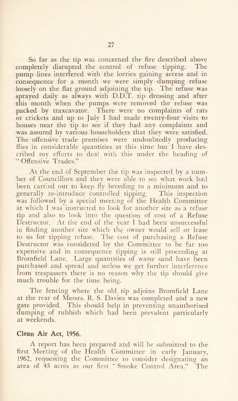 So far as the tip was concerned the fire described above completely disrupted the control of refuse tipping. The pump lines interfered with the lorries gaining access and in consequence for a month we were simply dumping refuse loosely on the flat ground adjoining the tip. The refuse was sprayed daily as always with D.D.T. tip dressing and after this month when the pumps were removed the refuse was packed by traxcavator. There were no complaints of rats or crickets and up to July I had made twenty-four visits to houses near the tip to see if they had any complaints and was assured by various householders that they were satisfied. The olfensive trade premises were undoubtedly producing flies in considerable quantities at this time but I have des- cribed my efforts to deal with this under the heading of “ Offensive Trades.” At the end of September the tip was inspected by a num- ber of Councillors and they were able to see what work had been carried out to keep fly breeding to a minimum and to generally re-introduce controlled tipping. This inspection was followed by a special meeting of the Health Committee at which I was instructed to look for another site as a refuse tip and also to look into the question of cost of a Refuse Destructor. At the end of the vear I had been unsuccessful j in finding another site which the owner would sell or lease to us for tipping refuse. The cost of purchasing a Refuse Destructor was considered by the Committee to be far too expensive and in consequence tipping is still proceeding at Bromfield Lane. Large quantities of waste sand have been purchased and spread and unless we get further interference from trespassers there is no reason why the tip should give much trouble for the time being. The fencing where the old tip adjoins Bromfield Lane at the rear of Messrs. R. S. Davies was completed and a new gate provided. This should help in preventing unauthorised dumping of rubbish which had been prevalent particularly at weekends. Clean Air Act, 1956. A report has been prepared and will be submitted to the first Meeting of the Health Committee in early January, 1962, requesting the Committee to consider designating an area of 45 acres as our first “ Smoke Control Area.” The