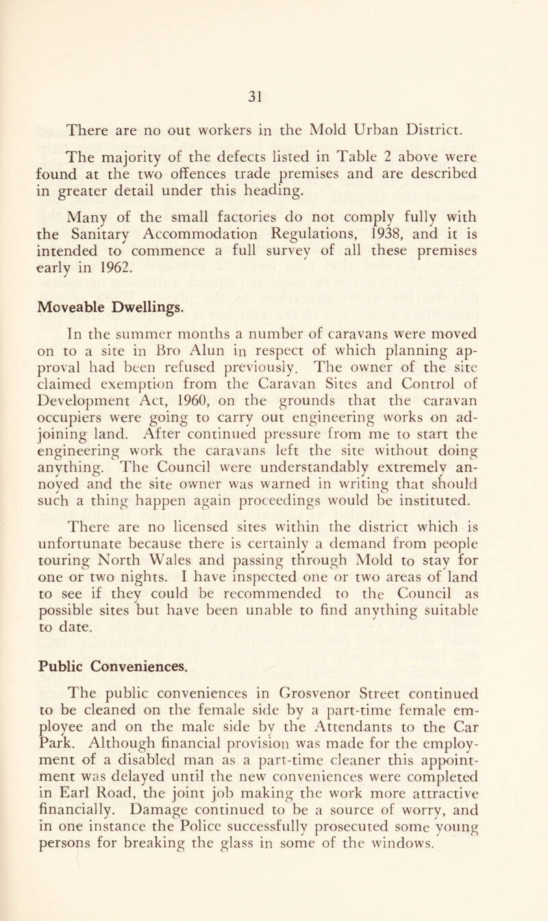 There are no out workers in the Mold Urban District. The majority of the defects listed in Table 2 above were found at the two offences trade premises and are described in greater detail under this heading. Many of the small factories do not comply fully with the Sanitary Accommodation Regulations, 1938, and it is intended to commence a full survey of all these premises early in 1962. Moveable Dwellings. In the summer months a number of caravans were moved on to a site in Bro Alun in respect of which planning ap- proval had been refused previously. The owner of the site claimed exemption from the Caravan Sites and Control of Development Act, 1960, on the grounds that the caravan occupiers were going to carry out engineering works on ad- joining land. After continued pressure from me to start the engineering work the caravans left the site without doing anything. The Council were understandably extremely an- noyed and the site owner was warned in writing that should such a thing happen again proceedings would be instituted. There are no licensed sites within the district which is unfortunate because there is certainly a demand from people touring North Wales and passing through Mold to stay for one or two nights. I have inspected one or two areas of land to see if they could be recommended to the Council as possible sites but have been unable to find anything suitable to date. Public Conveniences. The public conveniences in Grosvenor Street continued to be cleaned on the female side by a part-time female em- ployee and on the male side by the Attendants to the Car Park. Although financial provision was made for the employ- ment of a disabled man as a part-time cleaner this appoint- ment was delayed until the new conveniences were completed in Earl Road, the joint job making the work more attractive financially. Damage continued to be a source of worry, and in one instance the Police successfully prosecuted some young persons for breaking the glass in some of the windows.