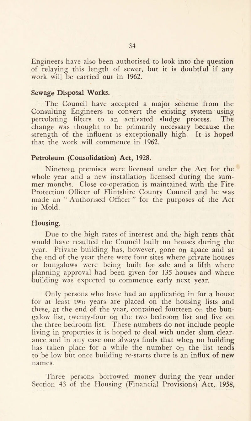 Engineers have also been authorised to look into the question of relaying this length of sewer, but it is doubtful if any work will be carried out in 1962. Sewage Disposal Works. The Council have accepted a major scheme from the Consulting Engineers to convert the existing system using percolating filters to an activated sludge process. The change was thought to be primarily necessary because the strength of the influent is exceptionally high. It is hoped that the work will commence in 1962. Petroleum (Consolidation) Act, 1928. Nineteen premises were licensed under the Act for the whole year and a new installation licensed during the sum- mer months. Close co-operation is maintained with the Fire Protection Officer of Flintshire County Council and he was made an “ Authorised Officer ” for the purposes of the Act in Mold. Housing. Due to the high rates of interest and the high rents that would have resulted the Council built no houses during the year. Private building has, however, gone on apace and at the end of the year there were four sites where private houses or bungalows were being built for sale and a fifth where planning approval had been given for 135 houses and where building was expected to commence early next year. Only persons who have had an application in for a house for at least two years are placed on the housing lists and these, at the end of the year, contained fourteen on the bun- galow list, twenty-four on the two bedroom list and five on the three bedroom list. These numbers do not include people living in properties it is hoped to deal with under slum clear- ance and in any case one always finds that when no building has taken place for a while the number on the list tends to be low but once building re-starts there is an influx of new names. Three persons borrowed money during the year under Section 43 of the Housing (Financial Provisions) Act, 1958,