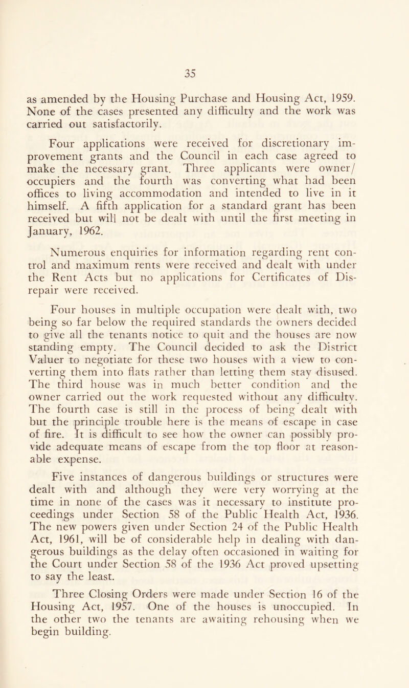 as amended by the Housing Purchase and Housing Act, 1959. None of the cases presented any difficulty and the work was carried out satisfactorily. Four applications were received for discretionary im- provement grants and the Council in each case agreed to make the necessary grant. Three applicants were owner/ occupiers and the fourth was converting what had been offices to living accommodation and intended to live in it himself. A fifth application for a standard grant has been received but will not be dealt with until the first meeting in January, 1962. Numerous enquiries for information regarding rent con- trol and maximum rents were received and dealt with under the Rent Acts but no applications for Certificates of Dis- repair were received. Four houses in multiple occupation were dealt with, two being so far below the required standards the owners decided to give all the tenants notice to quit and the houses are now standing empty. The Council decided to ask the District Valuer to negotiate for these two houses with a view to con- verting them into flats rather than letting them stay disused. The third house was in much better condition and the owner carried out the work requested without any difficulty. The fourth case is still in the process of being dealt with but the principle trouble here is the means of escape in case of fire. It is difficult to see how the owner can possibly pro- vide adequate means of escape from the top floor at reason- able expense. Five instances of dangerous buildings or structures were dealt with and although they were very worrying at the time in none of the cases was it necessary to institute pro- ceedings under Section 58 of the Public Health Act, 1936. The new powers given under Section 24 of the Public Health Act, 1961, will be of considerable help in dealing with dan- gerous buildings as the delay often occasioned in waiting for the Court under Section 58 of the 1936 Act proved upsetting to say the least. Three Closing Orders were made under Section 16 of the Housing Act, 1957. One of the houses is unoccupied. In the other two the tenants are awaiting rehousing when we begin building.