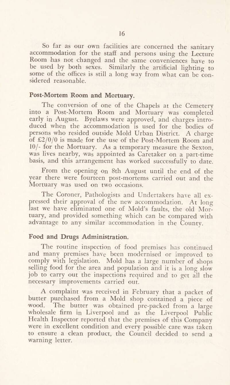 So far as our own facilities are concerned the sanitary accommodation for the staff and persons using the Lecture Room has not changed and the same conveniences have to be used by both sexes. Similarly the artificial lighting to some of the offices is still a long way from what can be con- sidered reasonable. Post-Mortem Room and Mortuary. The conversion of one of the Chapels at the Cemetery into a Post-Mortem Room and Mortuary was completed early in August. Byelaws were approved, and charges intro- duced when the accommodation is used for the bodies of persons who resided outside Mold Urban District. A charge of £2/0/0 is made for the use of the Post-Mortem Room and 10/- for the Mortuary. As a temporary measure the Sexton, was lives nearby, was appointed as Caretaker on a part-time basis, and this arrangement has worked successfully to date. From the opening on 8th August until the end of the year there were fourteen post-mortems carried out and the Mortuary was used on two occasions. The Coroner, Pathologists and Undertakers have all ex- pressed their approval of the new accommodation. At long- last we have eliminated one of Mold’s faults, the old Mor- tuary, and provided something which can be compared with advantage to any similar accommodation in the County. Food and Drugs Administration. The routine inspection of food premises has continued and many premises have been modernised or improved to comply with legislation. Mold has a large number of shops selling food for the area and population and it is a long slow job to carry out the inspections required and to get all the necessary improvements carried out. A complaint was received in February that a packet of butter purchased from a Mold shop contained a piece of wood. The butter was obtained pre-packed from a large wholesale firm in Liverpool and as the Liverpool Public Health Inspector reported that the premises of this Company were in excellent condition and every possible care was taken to ensure a clean product, the Council decided to send a warning letter.