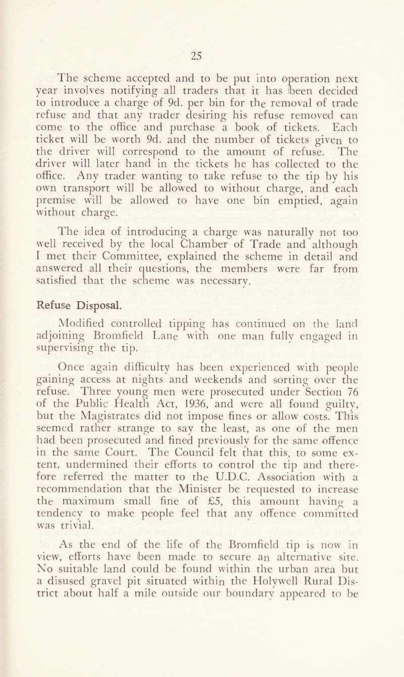 The scheme accepted and to be put into operation next year involves notifying all traders that it has been decided to introduce a charge of 9d. per bin for the removal of trade refuse and that any trader desiring his refuse removed can come to the office and purchase a book of tickets. Each ticket will be worth 9d. and the number of tickets given to the driver will correspond to the amount of refuse. The driver will later hand in the tickets he has collected to the office. Any trader wanting to take refuse to the tip by his own transport will be allowed to without charge, and each premise will be allowed to have one bin emptied, again without charge. The idea of introducing a charge was naturally not too well received by the local Chamber of Trade and although I met their Committee, explained the scheme in detail and answered all their questions, the members were far from satisfied that the scheme was necessary. Refuse Disposal. Modified controlled tipping has continued on the land adjoining Bromfield Lane with one man fully engaged in supervising the tip. Once again difficulty has been experienced with people gaining access at nights and weekends and sorting over the refuse. Three young men were prosecuted under Section 76 of the Public Health Act, 1936, and were all found guilty, but the Magistrates did not impose fines or allow costs. This seemed rather strange to say the least, as one of the men had been prosecuted and fined previously for the same offence in the same Court. The Council felt that this, to some ex- tent, undermined their efforts to control the tip and there- fore referred the matter to the U.D.C. Association with a recommendation that the Minister he requested to increase the maximum small fine of £5, this amount having a tendency to make people feel that any offence committed was trivial. As the end of the life of the Bromfield tip is now in view, efforts have been made to secure an alternative site. No suitable land could be found within the urban area but a disused gravel pit situated within the Holywell Rural Dis- trict about half a mile outside our boundary appeared to he