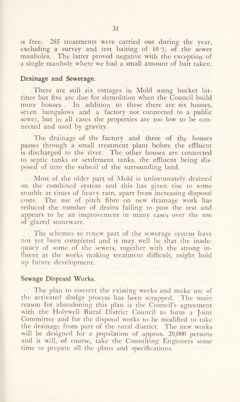 is free. 285 treatments were carried out during the year, excluding a survey and test baiting of 10% of the sewer manholes. The latter proved negative with the exception of a single manhole where we had a small amount of bait taken. Drainage and Sewerage. There are still six cottages in Mold using bucket lat- rines but five are due for demolition when the Council build more houses . In addition to these there are six houses, seven bungalows and a factory not connected to a public sewer, but in all cases the properties are too low to be con- nected and used by gravity. The drainage of the factory and three of the houses passes through a small treatment plant before the effluent is discharged to the river. The other houses are connected to septic tanks or settlement tanks, the effluent being dis- posed of into the subsoil of the surrounding land. Most of the older part of Mold is unfortunately drained on the combined system and this has ffiven rise to some J % trouble at times of heavy rain, apart from increasing disposal costs. The use of pitch fibre on new drainage work has reduced the number of drains failing to pass the test and appears to be an improvement in many cases over the use of glazed stoneware. The schemes to renew part of the sewerage system have not yet been completed and it may well be that the inade- quacy of some of the sewers, together with the strong in- fluent at the works making treatment difficult, might hold up future development. Sewage Disposal Works. The plan to convert the existing works and make use of the activated sludge process has been scrapped. The main reason for abandoning this plan is the Council’s agreement with the Holywell Rural District Council to form a Joint Committee and for the disposal works to be modified to take the drainage from part of the rural district. The new works will be designed for a population of approx. 20,000 persons and it will, of course, take the Consulting Engineers some time to prepare all the plans and specifications.