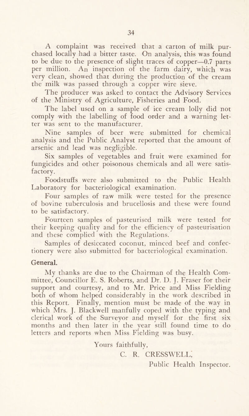 A complaint was received that a carton of milk pur- chased locally had a bitter taste. On analysis, this was found to be due to the presence of slight traces of copper—0.7 parts per million. An inspection of the farm dairy, which was very clean, showed that during the production of the cream the milk was passed through a copper wire sieve. The producer was asked to contact the Advisory Services of the Ministry of Agriculture, Fisheries and Food. The label used on a sample of ice cream lolly did not comply with the labelling of food order and a warning let- ter was sent to the manufacturer. Nine samples of beer were submitted for chemical analysis and the Public Analyst reported that the amount of arsenic and lead was negligible. Six samples of vegetables and fruit were examined for fungicides and other poisonous chemicals and all were satis- Foodstuffs were also submitted to the Public Health Laboratory for bacteriological examination. Four samples of raw milk were tested for the presence of bovine tuberculosis and brucellosis and these were found to be satisfactory. Fourteen samples of pasteurised milk were tested for their keeping quality and for the efficiency of pasteurisation and these complied with the Regulations. Samples of desiccated coconut, minced beef and confec- tionery were also submitted for bacteriological examination. General. My thanks are due to the Chairman of the Plealth Com- mittee, Councillor E. S. Roberts, and Dr. D. J. Fraser for their support and courtesy, and to Mr. Price and Miss Fielding both of whom helped considerably in the work described in this Report. Finally, mention must be made of the way in which Mrs. J. Blackwell manfully coped with the typing and clerical work of the Surveyor and myself for the first six months and then later in the year still found time to do letters and reports when Miss Fielding was busy. Yours faithfully, c. r. cresswell; Public Health Inspector.