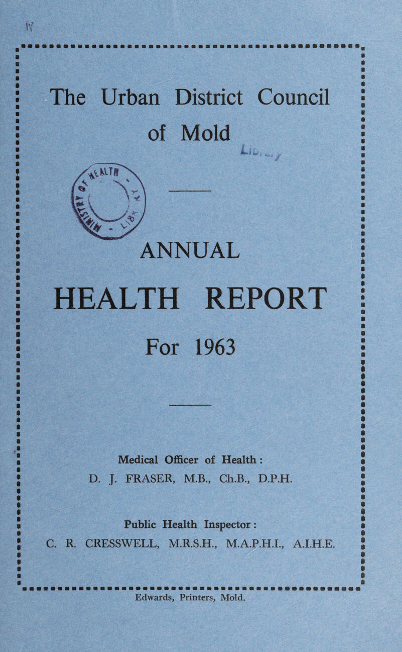 The Urban District Council of Mold ANNUAL HEALTH REPORT For 1963 Medical Officer of Health: D. J. FRASER, M.B., Ch.B., D.P.H. Public Health Inspector: C. R. CRESSWELL, M.R.S.H., M.A.P.H.L, A.LH.E. Edwards, Printers, Mold.