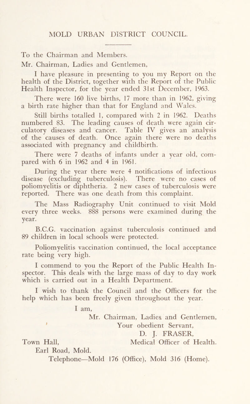 To the Chairman and Members. Mr. Chairman, Ladies and Gentlemen, I have pleasure in presenting to you my Report on the health of the District, together with the Report of the Public Health Inspector, for the year ended 31st December, 1963. There were 160 live births, 17 more than in 1962, giving a birth rate higher than that for England and Wales. Still births totalled 1, compared with 2 in 1962. Deaths numbered 83. The leading causes of death were again cir- culatory diseases and cancer. Table IV gives an analysis of the causes of death. Once again there were no deaths associated with pregnancy and childbirth. There were 7 deaths of infants under a year old, com- pared with 6 in 1962 and 4 in 1961. During the year there were 4 notifications of infectious disease (excluding tuberculosis). There were no cases of poliomyelitis or diphtheria. 2 new cases of tuberculosis were reported. There was one death from this complaint. The Mass Radiography Unit continued to visit Mold every three weeks. 888 persons were examined during the year. B.C.G. vaccination against tuberculosis continued and 89 children in local schools were protected. Poliomyelitis vaccination continued, the local acceptance rate being very high. I commend to you the Report of the Public Health In- spector. This deals with the large mass of day to day work which is carried out in a Health Department. I wish to thank the Council and the Officers for the help which has been freely given throughout the year. I am, Mr. Chairman, Ladies and Gentlemen, ' Your obedient Servant, D. J. FRASER, Town Hall, Medical Officer of Health. Earl Road, Mold. Telephone—Mold 176 (Office), Mold 316 (Home).