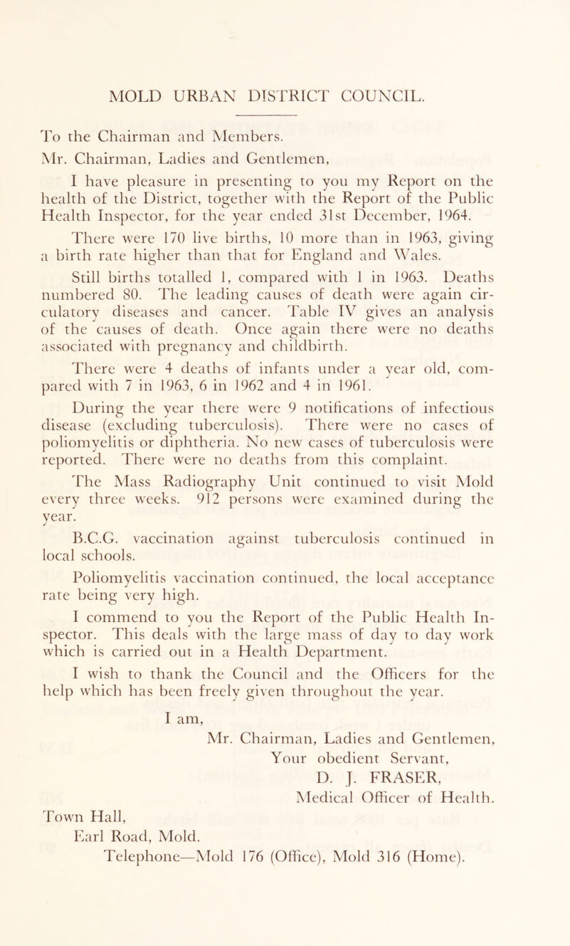 MOLD URBAN DISTRICT COUNCIL. To the Chairman and Members. Mr. Chairman, Ladies and Gentlemen, I have pleasure in presenting to you my Report on the health of the District, together with the Report of the Public Health Inspector, for the year ended 31st December, 1964. There were 170 live births, 10 more than in 1963, giving a birth rate higher than that for England and Wales. Still births totalled 1, compared with 1 in 1963. Deaths numbered 80. The leading causes of death were again cir- culatory diseases and cancer. Table IV gives an analysis of the causes of death. Once again there were no deaths associated with pregnancy and childbirth. There were 4 deaths of infants under a vear old, com- pared with 7 in 1963, 6 in 1962 and 4 in 1961. During the year there were 9 notifications of infectious disease (excluding tuberculosis). There were no cases of poliomyelitis or diphtheria. No new cases of tuberculosis were reported. There were no deaths from this complaint. The Mass Radiography Unit continued to visit Mold every three weeks. 912 persons were examined during the year. B.C.G. vaccination against tuberculosis continued in local schools. Poliomyelitis vaccination continued, the local acceptance rate being very high. I commend to you the Report of the Public Health In- spector. This deals with the large mass of day to day work which is carried out in a Health Department. I wish to thank the Council and the Officers for the help which has been freely given throughout the year. I am, Mr. Chairman, Ladies and Gentlemen, Your obedient Servant, D. J. FRASER, Medical Officer of Health. Town Hall, Earl Road, Mold. Telephone—Mold 176 (Office), Mold 316 (Home).