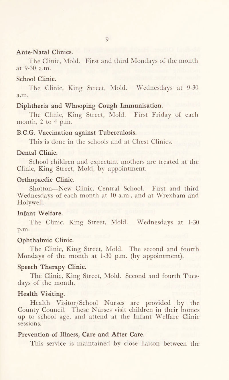 Ante-Natal Clinics. The Clinic, Mold. First and third Mondays of the month at 9-30 a.m. School Clinic. The Clinic, King Street, Mold. Wednesdays at 9-30 a.m. Diphtheria and Whooping Cough Immunisation. The Clinic, King Street, Mold. First Friday of each month, 2 to 4 p.m. B.C.G. Vaccination against Tuberculosis. This is done in the schools and at Chest Clinics, Dental Clinic. School children and expectant mothers are treated at the Clinic, King Street, Mold, by appointment. Orthopaedic Clinic. Shotton—New Clinic, Central School. First and third Wednesdays of each month at 10 a.m., and at Wrexham and Holywell. Infant Welfare. The Clinic, King Street, Mold. Wednesdays at 1-30 p.m. Ophthalmic Clinic. The Clinic, King Street, Mold. The second and fourth Mondays of the month at 1-30 p.m. (by appointment). Speech Therapy Clinic. The Clinic, King Street, Mold. Second and fourth Tues- days of the month. Health Visiting. Health Visitor/School Nurses are provided by the County Council. These Nurses visit children in their homes up to school age, and attend at the Infant Welfare Clinic sessions. Prevention of Illness, Care and After Care. This service is maintained by close liaison between the