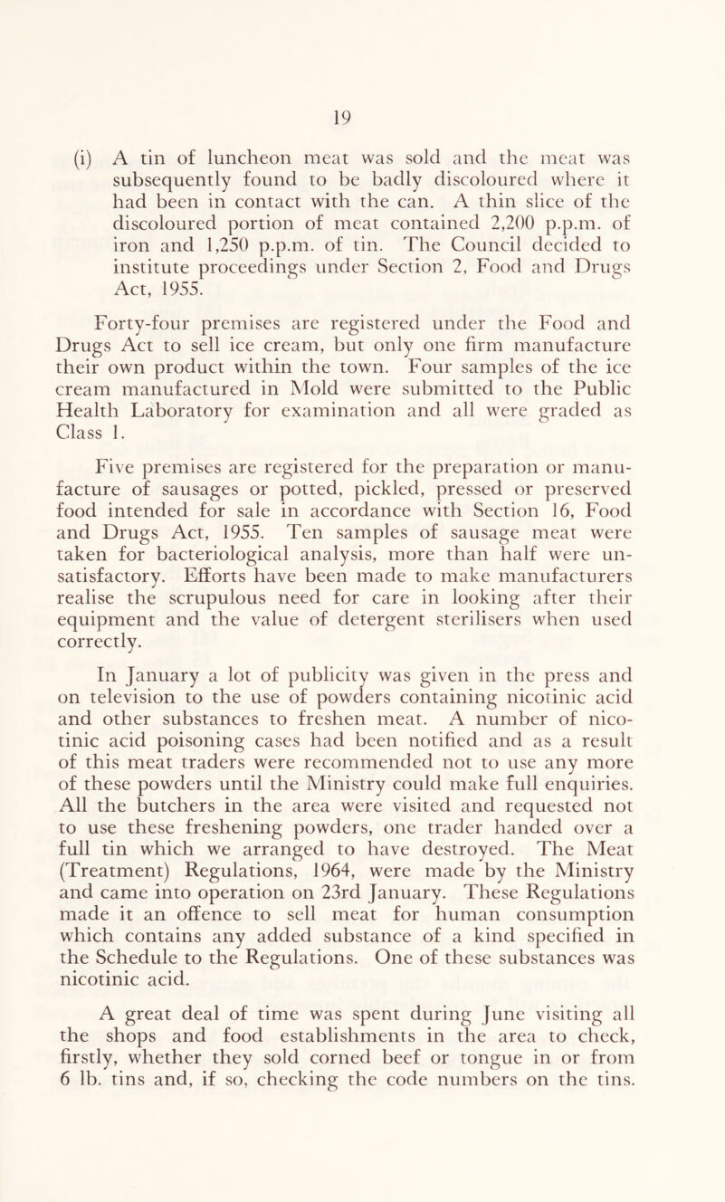 (i) A tin of luncheon meat was sold and the meat was subsequently found to be badly discoloured where it had been in contact with the can. A thin slice of the discoloured portion of meat contained 2,200 p.p.m. of iron and 1,250 p.p.m. of tin. The Council decided to institute proceedings under Section 2, Food and Drugs Act, 1955. Forty-four premises are registered under the Food and Drugs Act to sell ice cream, but only one firm manufacture their own product within the town. Four samples of the ice cream manufactured in Mold were submitted to the Public Health Laboratory for examination and all were graded as Class I. Five premises are registered for the preparation or manu- facture of sausages or potted, pickled, pressed or preserved food intended for sale in accordance with Section 16, Food and Drugs Act, 1955. Ten samples of sausage meat were taken for bacteriological analysis, more than half were un- satisfactory. Efforts have been made to make manufacturers realise the scrupulous need for care in looking after their equipment and the value of detergent sterilisers when used correctly. In January a lot of publicity was given in the press and on television to the use of powders containing nicotinic acid and other substances to freshen meat. A number of nico- tinic acid poisoning cases had been notified and as a result of this meat traders were recommended not to use any more of these powders until the Ministry could make full enquiries. All the butchers in the area were visited and requested not to use these freshening powders, one trader handed over a full tin which we arranged to have destroyed. The Meat (Treatment) Regulations, 1964, were made by the Ministry and came into operation on 23rd January. These Regulations made it an offence to sell meat for human consumption which contains any added substance of a kind specified in the Schedule to the Regulations. One of these substances was nicotinic acid. A great deal of time was spent during June visiting all the shops and food establishments in the area to check, firstly, whether they sold corned beef or tongue in or from 6 lb. tins and, if so, checking the code numbers on the tins.