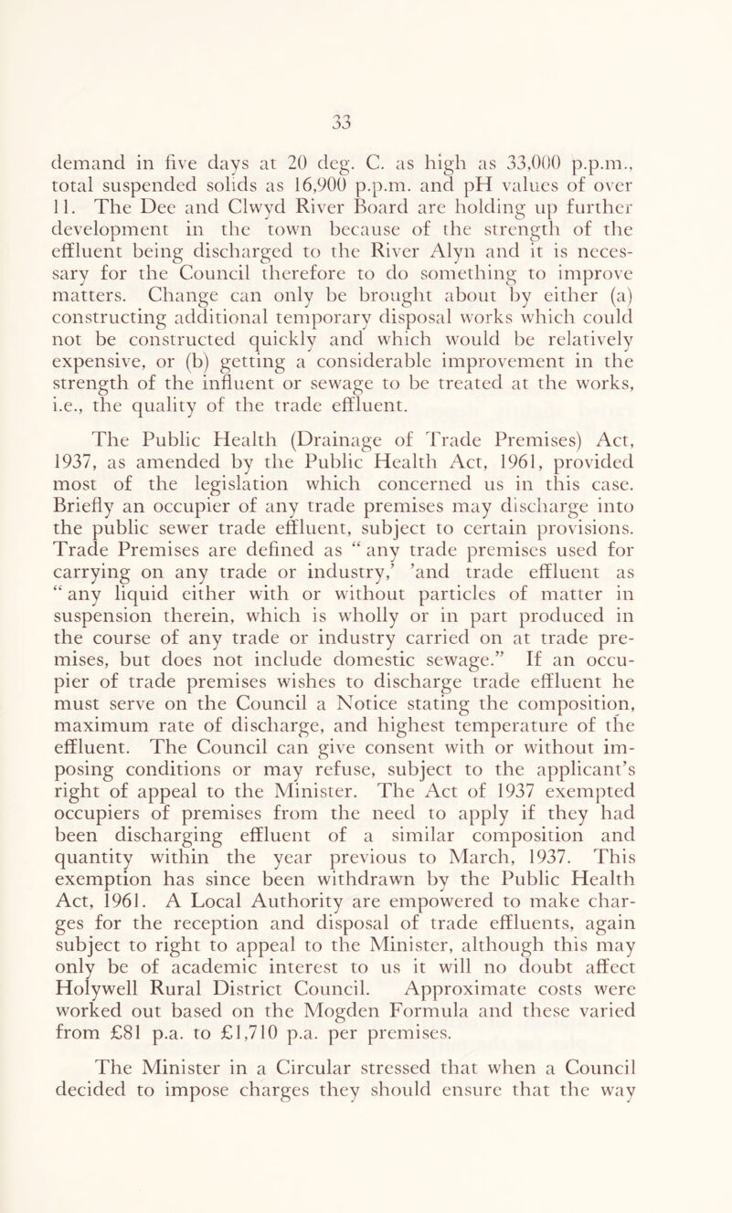 demand in five days at 20 deg. C. as high as 33,000 p.p.m., total suspended solids as 16,900 p.p.m. and pH values of over 11. The Dee and Clwyd River Board are holding up further development in the town because of the strength of the effluent being discharged to the River Alyn and it is neces- sary for the Council therefore to do something to improve matters. Change can only be brought about by either (a) constructing additional temporary disposal works which could not be constructed quickly and which would be relatively expensive, or (b) getting a considerable improvement in the strength of the influent or sewage to be treated at the works, i.e., the quality of the trade effluent. The Public Health (Drainage of Trade Premises) Act, 1937, as amended by the Public Health Act, 1961, provided most of the legislation which concerned us in this case. Briefly an occupier of any trade premises may discharge into the public sewer trade effluent, subject to certain provisions. Trade Premises are defined as “ any trade premises used for carrying on any trade or industry,’ ’and trade effluent as “ any liquid either with or without particles of matter in suspension therein, which is wholly or in part produced in the course of any trade or industry carried on at trade pre- mises, but does not include domestic sewage.” If an occu- pier of trade premises wishes to discharge trade effluent he must serve on the Council a Notice stating the composition, maximum rate of discharge, and highest temperature of the effluent. The Council can give consent with or without im- posing conditions or may refuse, subject to the applicant’s right of appeal to the Minister. The Act of 1937 exempted occupiers of premises from the need to apply if they had been discharging effluent of a similar composition and quantity within the year previous to March, 1937. This exemption has since been withdrawn by the Public Health Act, 1961. A Local Authority are empowered to make char- ges for the reception and disposal of trade effluents, again subject to right to appeal to the Minister, although this may only be of academic interest to us it will no doubt affect Holywell Rural District Council. Approximate costs were worked out based on the Mogden Formula and these varied from £81 p.a. to £1,710 p.a. per premises. The Minister in a Circular stressed that when a Council decided to impose charges they should ensure that the way