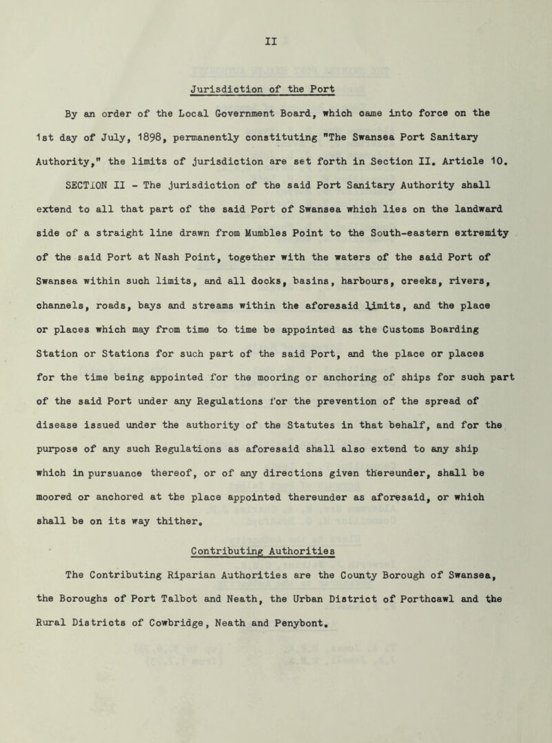 Jurisdiotion of the Port By an order of the Local Government Board, which oame into force on the 1st day of July, 1898, permanently constituting The Swansea Port Sanitary Authority, the limits of jurisdiction are set forth in Section II, Article 10, SECTION II - The jurisdiction of the said Port Sanitary Authority shall extend to all that part of the said Port of Swansea which lies on the landward side of a straight line drawn from Mumbles Point to the South-eastern extremity of the said Port at Nash Point, together with the waters of the said Port of Swansea within such limits, and all docks, basins, harbours, creeks, rivers, channels, roads, bays and streams within the aforejsaid limits, and the place or places which may from time to time be appointed as the Customs Boarding Station or Stations for such part of the said Port, and the place or places for the time being appointed for the mooring or anchoring of ships for such part of the said Port under any Regulations for the prevention of the spread of disease issued under the authority of the Statutes in that behalf, and for the purpose of any such Regulations as aforesaid shall also extend to any ship which in pursuance thereof, or of any directions given thereunder, shall be moored or anchored at the place appointed thereunder as aforesaid, or which shall be on its way thither. Contributing Authorities The Contributing Riparian Authorities are the County Borough of Swansea, the Boroughs of Port Talbot and Neath, the Urban District of Porthcawl and the Rural Districts of Cowbridge, Neath and Penybont,