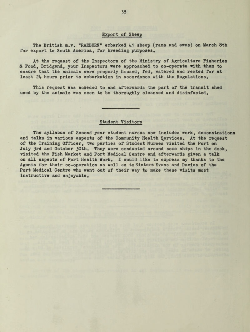 Export of Sheep The British m.v, RAEBURN embarked 41 sheep (rams and ewes) on March 8th for export to South America, for breeding purposes. At the request of the Inspectors of the Ministry of Agriculture Fisheries A Pood, Bridgend, your Inspectors were approached to co-operate with them to ensure that the animals were properly housed, fed, watered and rested for at least 24 hours prior to embarkation in accordance with the Regulations, This request was acceded to and afterwards the part of the transit shed used by the animals was seen to be thoroughly cleansed and disinfected. Student Visitors The syllabus of Second year student nxirses now includes work, demonstrations and talks in various aspects of the Community Health Services, At the request of the Training Officer, two parties of Student Nurses visited the Port on July 3rd and October 30th, They were conducted around some ships in the dock, visited the Pish Market and Port Medical Centre and afterwards given a talk on all aspects of Port Health Work, I would like to express my thanks to the Agents for their co-operation as well as to Sisters Evans and Davies of the Port Medical Centre who went out of their way to make these visits most instructive and enjoyable.