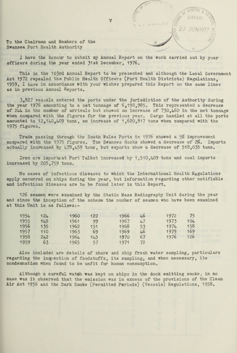 To the Chairman and Members of the Swansea Port Health Authority I have the honour to submit my Annual Report on the work carried out by your officers during the year ended 31st December, 1976. This is the 103rd Annual Report to be presented and although the Local Government Act 1972 repealed the Public Health Officers (Port Health Districts) Regulations, 1959, I have in accordance with your wishes prepared this Report on the same lines as in previous Annual Reports, 3,327 vessels entered the ports under the jurisdiction of the Authority during the year 1976 amounting to a net tonnage of 6,198,985o This represented a decrease of 24if in the number of arrivals but showed an increase of 730,460 in the net tonnage when coii5>ared with the figures for the previous year. Cargo handled at all the ports amounted to 12,140,409 tons, an increase of 1,620,317 tons when compared with the 1975 figures. Trade passing through the South Wales Ports in 1976 showed a 5^ inQjrovement compared with the 1975 figures. The Swginsea docks showed a decrease of 2^, Imports actually increased by 473,459 tons, but exports show a decrease of 518,035 tons. Iron ore imports at Port Talbot increased by 1,510,409 tons and coal imports increased by 205,759 tons. No cases of infectious diseases to which the International Health Regulations apply occurred on ships during the year, but information regarding other notifiable and infectious diseases are to be found later in this Report, 126 seamen were examined by the Static Mass Radiography Unit during the year and since the inception of the scheme the number of seamen who have been examined at this Unit is as follows:~ 1954 124 i960 122 1966 46 1972 75 1955 149 1961 99 1967 47 1973 104 1956 135 1962 151 1968 53 1974 158 1957 110 1963 69 1969 46 1975 169 1958 242 1964 145 1970 67 1976 126 1959 63 1965 57 1971 72 Also included are details of shore and ship fresh water sampling ;, particulars regarding the infection of foodstuffs, its sampling, and when necessary, its condemnation when found to be unfit for human consumption. Although a careful wateh was kept on ships in the dock emitting smoke, in no case was it observed that the emission was in excess of the provisions of the Clean Air Act 1956 and the Dark Smoke (Permitted Periods) (Vessels) Regulations, 1958o