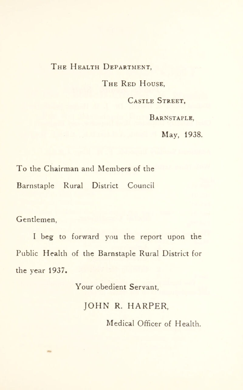 The Health Department, The Red House, Castle Street, Barnstaple, May, 1938. To the Chairman and Members of the Barnstaple Rural District Council Gentlemen, I beg to forward you the report upon the Public Health of the Barnstaple Rural District for the year 1937. Your obedient Servant, JOHN R. HARPER, Medical Officer of Health,