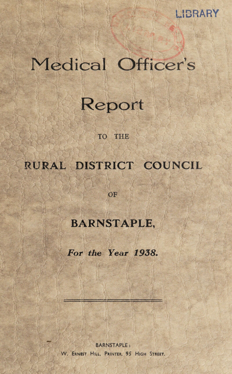 LiBRAH'' Medical Officer’s Report TO THE RURAL DISTRICT COUNCIL OF BARNSTAPLE, For the Year 1938. BARNSTAPLE: W. Ernest Hill, Printer, 95 High Street.