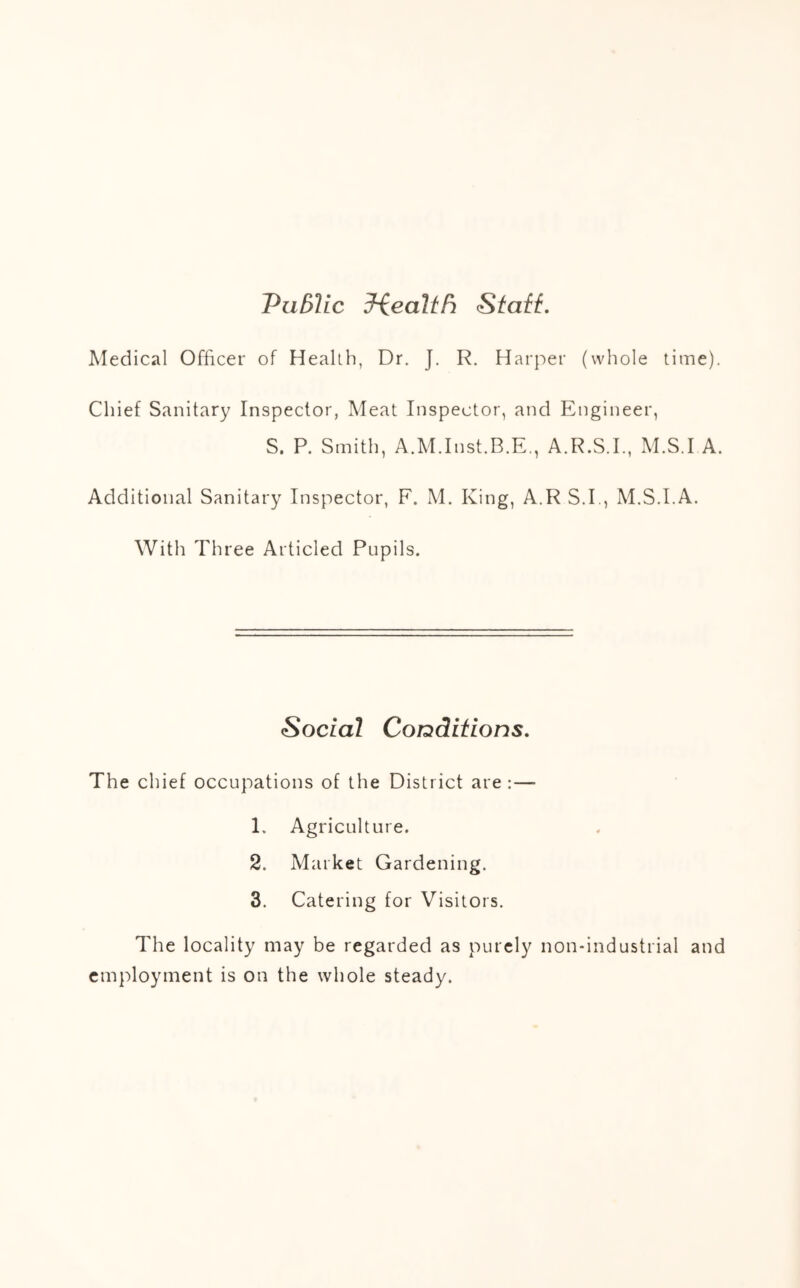 PiiBlic 3-iealtFi StafL Medical Officer of Health, Dr. J. R. Harper (whole time). Chief Sanitary Inspector, Meat Inspector, and Engineer, S. P. Smith, A.M.Inst.B.E., A.R.S.I., M.S.I A. Additional Sanitary Inspector, F. M. King, A.R S.I., M.S.I.A. With Three Articled Pupils. Social Conditions. The chief occupations of the District are:— 1. Agriculture. 2. Market Gardening. 3. Catering for Visitors. The locality may be regarded as purely non-industrial and employment is on the whole steady.