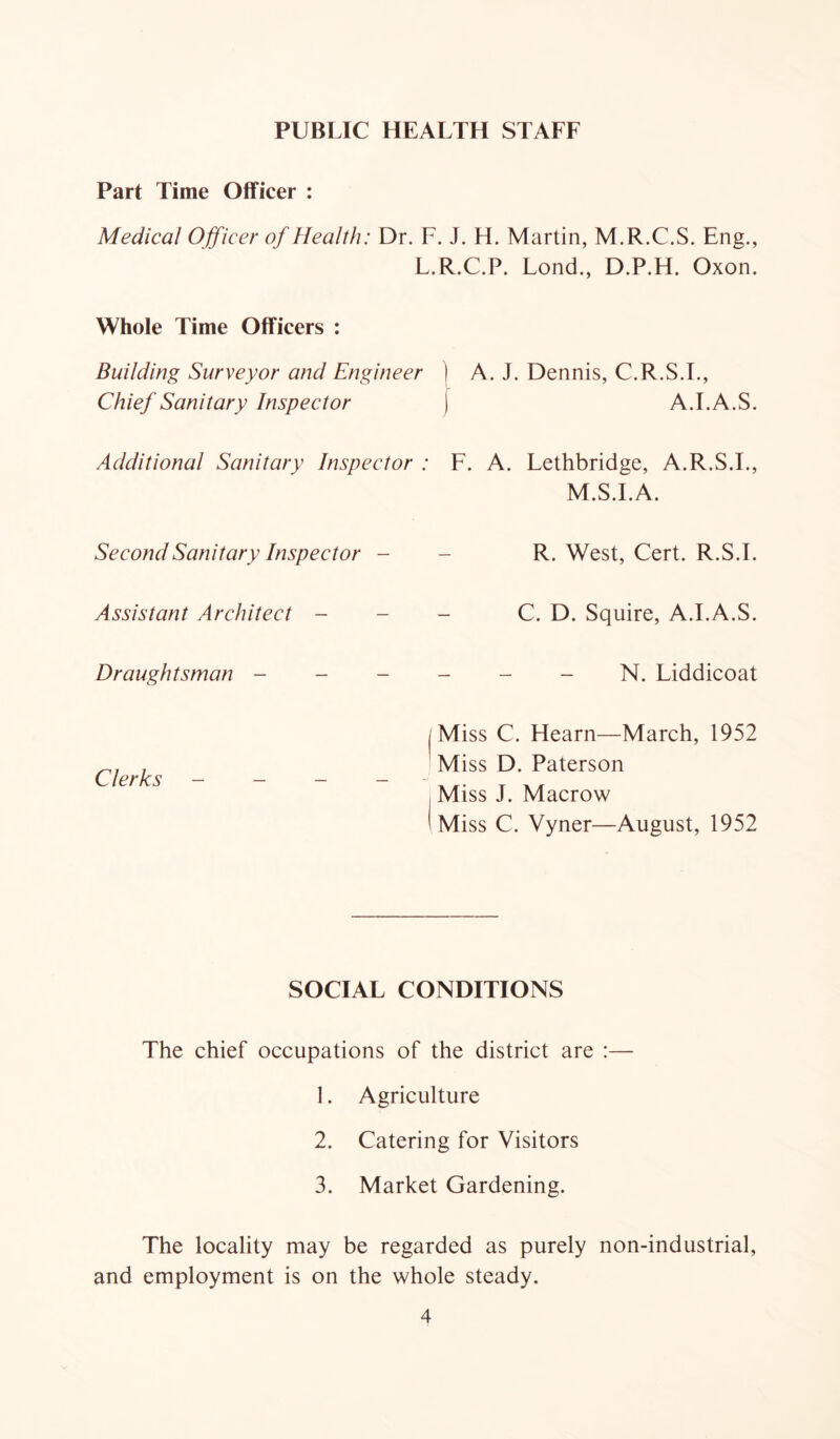 PUBLIC HEALTH STAFF Part Time Officer : Medical Ojficer of Health: Dr. 1 Whole Time Officers : Building Surveyor and Engineer Chief Sanitary Inspector Additional Sanitary Inspector Second Sanitary Inspector - Assistant Architect - - Draughtsman - - - Clerks - - - - J. H. Martin, M.R.C.S. Eng., ..R.C.P. Lond., D.P.H. Oxon. ) A. J. Dennis, C.R.S.I., ) A.I.A.S. F. A. Lethbridge, A.R.S.I., M.S.I.A. R. West, Cert. R.S.I. C. D. Squire, A.I.A.S. - - - N. Liddicoat Miss C. Hearn—March, 1952 Miss D. Paterson Miss J. Macrow Miss C. Vyner—August, 1952 SOCIAL CONDITIONS The chief occupations of the district are :— 1. Agriculture 2. Catering for Visitors 3. Market Gardening. The locality may be regarded as purely non-industrial, and employment is on the whole steady.
