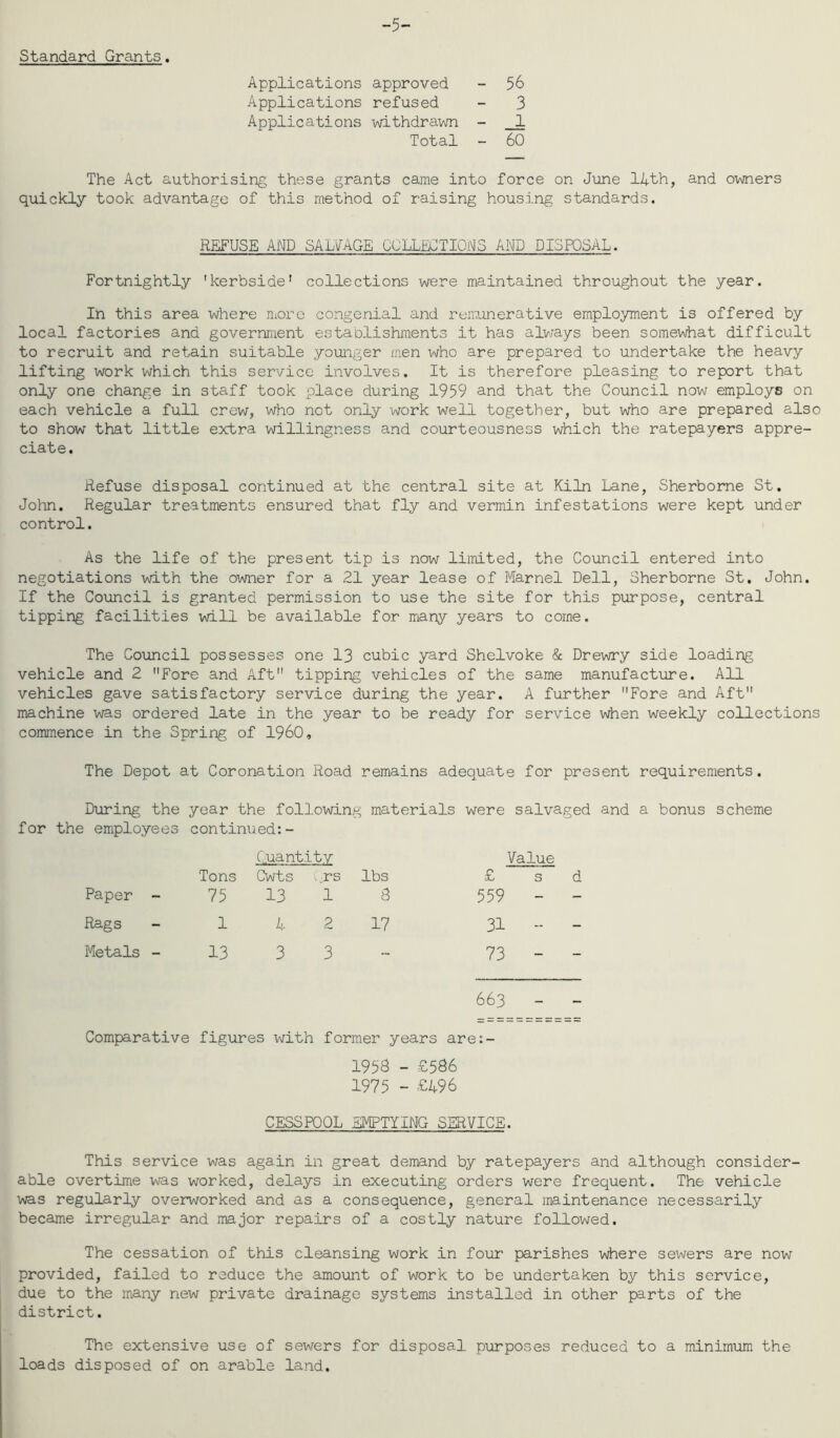 -5- Standard Grants. Applications approved - 56 Applications refused - 3 Applications withdrawn - _1 Total - 60 The Act authorising these grants came into force on June lAth, and owners quickly took advantage of this method of raising housing standards. REFUSE AND SALVAGE COLLECTIONS AND DISPOSAL. Fortnightly 'kerbside' collections were maintained throughout the year. In this area where nioro congenial and remunerative employment is offered by local factories and government establishments it has always been somewhat difficult to recruit and retain suitable younger men who are prepared to undertake the heavy lifting work which this service involves. It is therefore pleasing to report that only one change in staff took place during 1959 and that the Council now employs on each vehicle a full crew, who not only work well together, but who are prepared also to show that little extra willingness and courteousness which the ratepayers appre- ciate. Refuse disposal continued at the central site at Kiln Lane, Sherborne St, John. Regular treatments ensured that fly and vermin infestations were kept under control. As the life of the present tip is now limited, the Council entered into negotiations with the owner for a 21 year lease of Marnel Dell, Sherborne St, John. If the Council is granted permission to use the site for this purpose, central tipping facilities will be available for many years to come. The Council possesses one 13 cubic yard Shelvoke & Drewry side loading vehicle and 2 Fore and Aft tipping vehicles of the same manufacture. All vehicles gave satisfactory service during the year. A further Fore and Aft machine was ordered late in the year to be ready for service when weekly collections commence in the Spring of I960, The Depot at Coronation Road remains adequate for present requirements. During the year the following materials were salvaged and a bonus scheme for the employees continued:- Cuantitv Value Tons Cwts ^rs lbs £ Paper - 75 13 1 3 559 Rags 1 4 2 17 31 Metals - 13 3 3 - 73 663 - - Comparative figures with former years are:- 1953 - £536 1975 - £496 CESSPOOL EMPTYING SERVICE. This service was again in great demand by ratepayers and although consider- able overtime was worked, delays in executing orders were frequent. The vehicle was regularly overworked and as a consequence, general maintenance necessarily became irregular and major repairs of a costly nature followed. The cessation of this cleansing work in four parishes where sewers are now provided, failed to reduce the amount of work to be undertaken by this service, due to the inany new private drainage systems installed in other parts of the district. The extensive use of sewers for disposal purposes reduced to a minimum the loads disposed of on arable land.