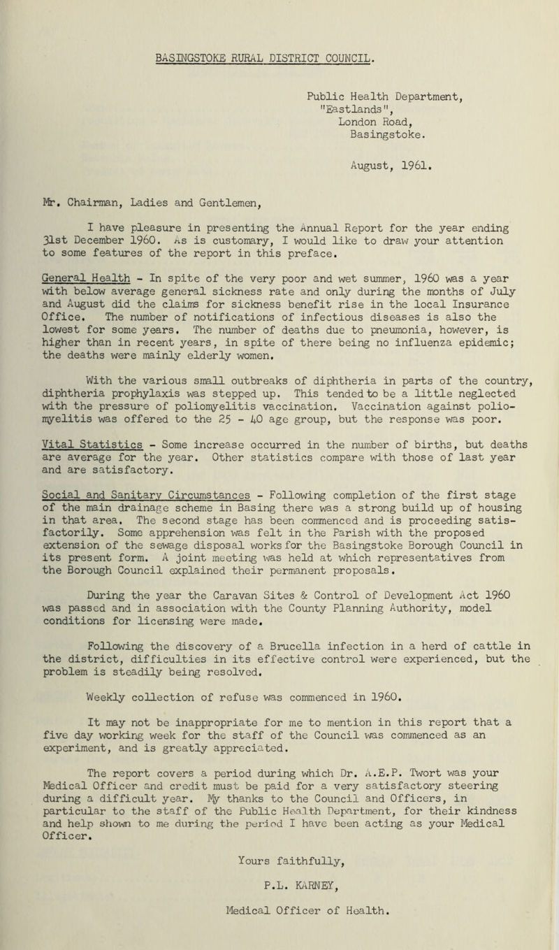 BASINGSTOKE RURAL DISTRICT COUNCIL. Public Health Department, Eastlands, London Road, Basingstoke. August, 1961. Mr. Chairman, Ladies and Gentlemen, I have pleasure in presenting the Annual Report for the year ending 31st December I960. As is customary, I would like to draw your attention to some features of the report in this preface. General Health - In spite of the very poor and wet summer, I960 was a year with below average general sickness rate and only during the months of July and August did the claims for sickness benefit rise in the local Insurance Office. The number of notifications of infectious diseases is also the lowest for some years. The number of deaths due to pneumonia, however, is higher than in recent years, in spite of there being no influenza epidemic; the deaths were mainly elderly women. With the various small outbreaks of diphtheria in parts of the country, diphtheria prophylaxis was stepped up. This tended to be a little neglected with the pressure of poliomyelitis vaccination. Vaccination against polio- myelitis was offered to the 25 - 40 age group, but the response was poor. Vital Statistics - Some increase occurred in the number of births, but deaths are average for the year. Other statistics compare with those of last year and are satisfactory. Social and Sanitary Circumstances - Following completion of the first stage of the main drainage scheme in Basing there was a strong build up of housing in that area. The second stage has been commenced and is proceeding satis- factorily. Some apprehension was felt in the Parish with the proposed extension of the sewage disposal works for the Basingstoke Borough Council in its present form. A joint meeting was held at which representatives from the Borough Council explained their permanent proposals. During the year the Caravan Sites & Control of Development Act I960 was passed and in association with the County Planning Authority, model conditions for licensing were made. Following the discovery of a Brucella infection in a herd of cattle in the district, difficulties in its effective control were experienced, but the problem is steadily being resolved. Weekly collection of refuse was commenced in I960. It may not be inappropriate for me to mention in this report that a five day working week for the staff of the Council was commenced as an experiment, and is greatly appreciated. The report covers a period during which Dr. A.E.P. Twort was your Medical Officer and credit must be paid for a very satisfactory steering during a difficult year. Fly thanks to the Council and Officers, in particular to the staff of the Public Health Department, for their kindness and help shown to me during the period I have been acting as your Medical Officer. Yours faithfully, P.L. KARNEY, Medical Officer of Health.