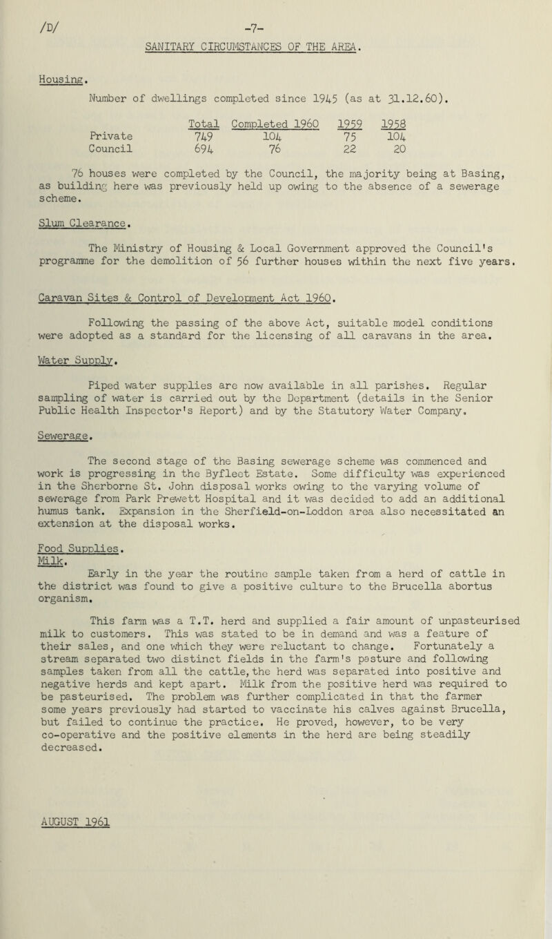 -7- SANITARI CIRCUMSTANCES OF THE AREA. /D/ Housing. Number of dwellings completed since 1945 (as at 31.12.60). Total Completed I960 1959 1958 Private 749 104 75 104 Council 694 76 22 20 76 houses were completed by the Council, the majority being at Basing, as building here was previously held up owing to the absence of a sewerage scheme. Slum Clearance. The Ministry of Housing & Local Government approved the Council's programme for the demolition of 56 further houses within the next five years. Caravan Sites & Control of Development Act I960. Following the passing of the above Act, suitable model conditions were adopted as a standard for the licensing of all caravans in the area. Water Supply. Piped water supplies are now available in all parishes. Regular sampling of water is carried out by the Department (details in the Senior Public Health Inspector's Report) and by the Statutory Water Company. Sewerage. The second stage of the Basing sewerage scheme was commenced and work is progressing in the Byfleet Estate. Some difficulty was experienced in the Sherborne St. John disposal works owing to the varying volume of sewerage from Park Prewett Hospital and it was decided to add an additional humus tank. Expansion in the Sherfield-on-Loddon area also necessitated an extension at the disposal works. Food Supplies. Milk. Early in the year the routine sample taken from a herd of cattle in the district was found to give a positive culture to the Brucella abortus organism. This farm was a T.T. herd and supplied a fair amount of unpasteurised milk to customers. This was stated to be in demand and was a feature of their sales, and one which they were reluctant to change. Fortunately a stream separated two distinct fields in the farm's pasture and following samples taken from all the cattle, the herd was separated into positive and negative herds and kept apart. Milk from the positive herd was required to be pasteurised. The problem was further complicated in that the farmer some years previously had started to vaccinate his calves against Brucella, but failed to continue the practice. He proved, however, to be very co-operative and the positive elements in the herd are being steadily decreased. AUGUST 1961