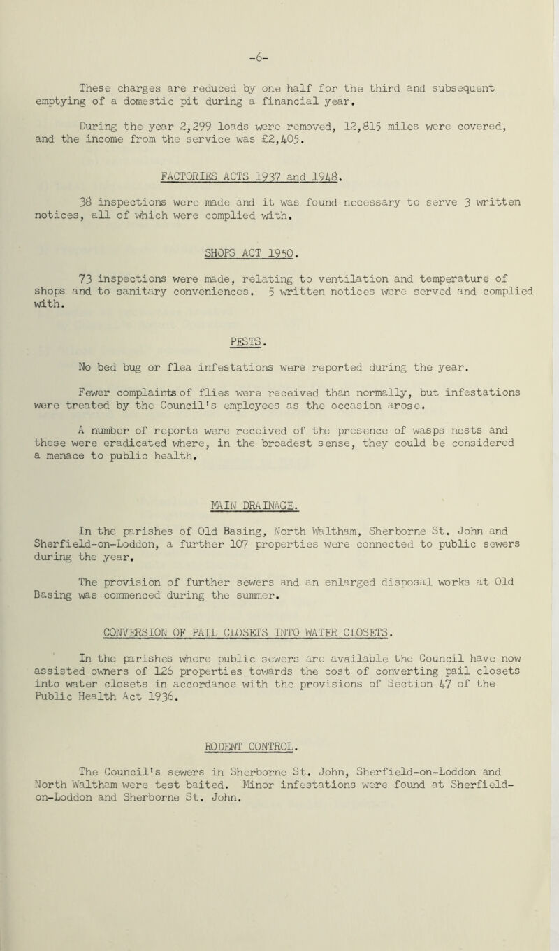 -6- These charges are reduced by one half for the third and subsequent emptying of a domestic pit during a financial year. During the year 2,299 loads were removed, 12,815 miles were covered, and the income from the service was £2,405. FACTORIES ACTS 1937 and 1948. 38 inspections were made and it was found necessary to serve 3 written notices, all of which were complied with. SHOPS ACT 1950. 73 inspections were made, relating to ventilation and temperature of shops and to sanitary conveniences. 5 written notices were served and complied with. PESTS. No bed bug or flea infestations were reported during the year. Fewer complaints of flies were received than normally, but infestations were treated by the Council's employees as the occasion arose. A number of reports were received of the presence of wasps nests and these were eradicated where, in the broadest sense, they could be considered a menace to public health. MAIN DRAINAGE. In the parishes of Old Basing, North Waltham, Sherborne St. John and Sherfield-on-Loddon, a further 107 properties wrere connected to public sewers during the year. The provision of further sewers and an enlarged disposal works at Old Basing was commenced during the summer. CONVERSION OF PAIL CLOSETS INTO WATER CLOSETS. In the parishes where public sewers are available the Council have now assisted owners of 126 properties towards the cost of converting pail closets into water closets in accordance with the provisions of Section 47 of the Public Health Act 1936. RODENT CONTROL. The Council's sewers in Sherborne St. John, Sherfield-on-Loddon and North Waltham were test baited. Minor infestations were found at Sherfield- on-Loddon and Sherborne St. John.