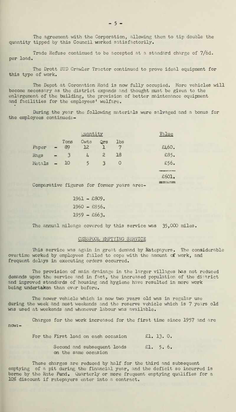 - 5 - The agreement with the Corporation, allowing them to tip double the quantity tipped by this Council worked satisfactorily. Trade Refuse continued to be accepted at a standard charge of 7/6d. per load. The Drott BTC Crawler Tractor continued to prove ideal equipment for this type of work. The Depot at Coronation Road is now fully occupied. More vehicles will become necessary as the district expands and thought must be given to the enlargement of the building, the provision of better maintenance equipment and facilities for the employees’ welfare. During the year the following imaterials were salvaged and a bonus for the employees continued:- ^>:uantity Value Paper - Tons Cwts Qrs 89 12 1 lbs 7 £460. liags - 3 4 2 18 £85. iVietals - 10 5 3 0 £56. £601. Comparative figures for former years are:- 1961 - £809. I960 - £856. 1959 - £663. The annual mileage covered by this service was 35,C)C)0 miles. CESSPOOL MPTYIMG SDRVICE This service was again in great demand by Ratepayers. The considerable overtime worked by employees failed to cope with the amount of work, and frequent delays in executing orders occurred. The provision of main drainage in the larger villages h^s not reduced demands upon the service and in fact, the increased population of the di-trict and improved standards of housing and hygiene have resulted in more work being undertaken than ever before. The newer vehicle which is now two years old was in regular use during the week and most weekends and the reserve vehicle which is 7 years old was used at weekends and vvhonever labour was available. Charges for the work increased for the first time since 1957 and are now:- For the First load on each occasion £1. 13. 0. Second and subsequent loads £1, 5. 6. on the same occasion These charges are reduced by half for the third and subsequent emptying of a pit during the financial year, and the deficit so incurred is borne by the Rate Fund. Quarterly or more frequent emptying qualifies for a 10^ discount if ratepayers enter into a contract.