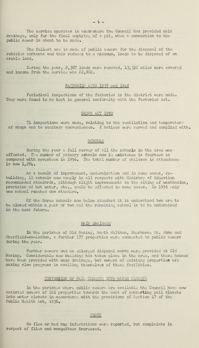 - 6 - The service operates in are^s v\here the Council has provided main drainage, only for the final emptying of a pit, when a connection to the public sewer is about to be made. The fullest use is made of public sewers for the disposal of the vehicles contents and this reduces to a minimum, loads to be disposed of on arable land. Daring the year, 2,387 loads were removed, 13,310 miles were covered and income from the service was £2,802, FACTORIES ACTS 1937 and 1918 Periodical inspections of the factories in the district were made. They were found to be kept in general conformity vdth the Factories Act. SHOPS ACT 1950 71 inspections were made, relating to the ventilation and temperature of shops and to sanitary conveniences. 2 notices were served and complied with. SCHOOLS During the year a full survey of all the schools in the area was effected. The number of primary schools now in existence is fourteen as compared with seventeen in 1956. The total number of children in attendance is now 1,294. As a result of improvement, modernisation and in some cases, re- building, 11 schools now comply in all respects with IlLnistry of Education recommended standards, although slight improvements in the siting of washbasins, provision of hot water, etc., could be effected in some cases. In 1956 only one school reached the standard. Of the three schools now below standard it is understood two are to be closed within a year or two and the remaining school is to be modernised in the near future. FAIN DRAIHAGE In the parishes of Old Basing, North Waltham, Sherborne St, John and Sherfield-on-Loddon, a further 177 properties were connected to public sewers during the year. Further sewers and an enlarged disposal works were provided at Old Basing. Considerable new building has taken place in the area, and these houses have been provided with main drainage, but owners of existing properties are making slow progress in availing themselves of these facilities. CONVERSION OF PAIl CLOSETS INTO WATER CLOSETS In the parishes where public sewers are available the Council have now assisted owners of I6l properties towards the cost of converting pail closets into water closets in accordance with the provisions of Section 47 of the Public Health Act, 1936, PESTS No flea or bed bug infestations were reported, but complaints in respect of flies and mosquitoes increased.