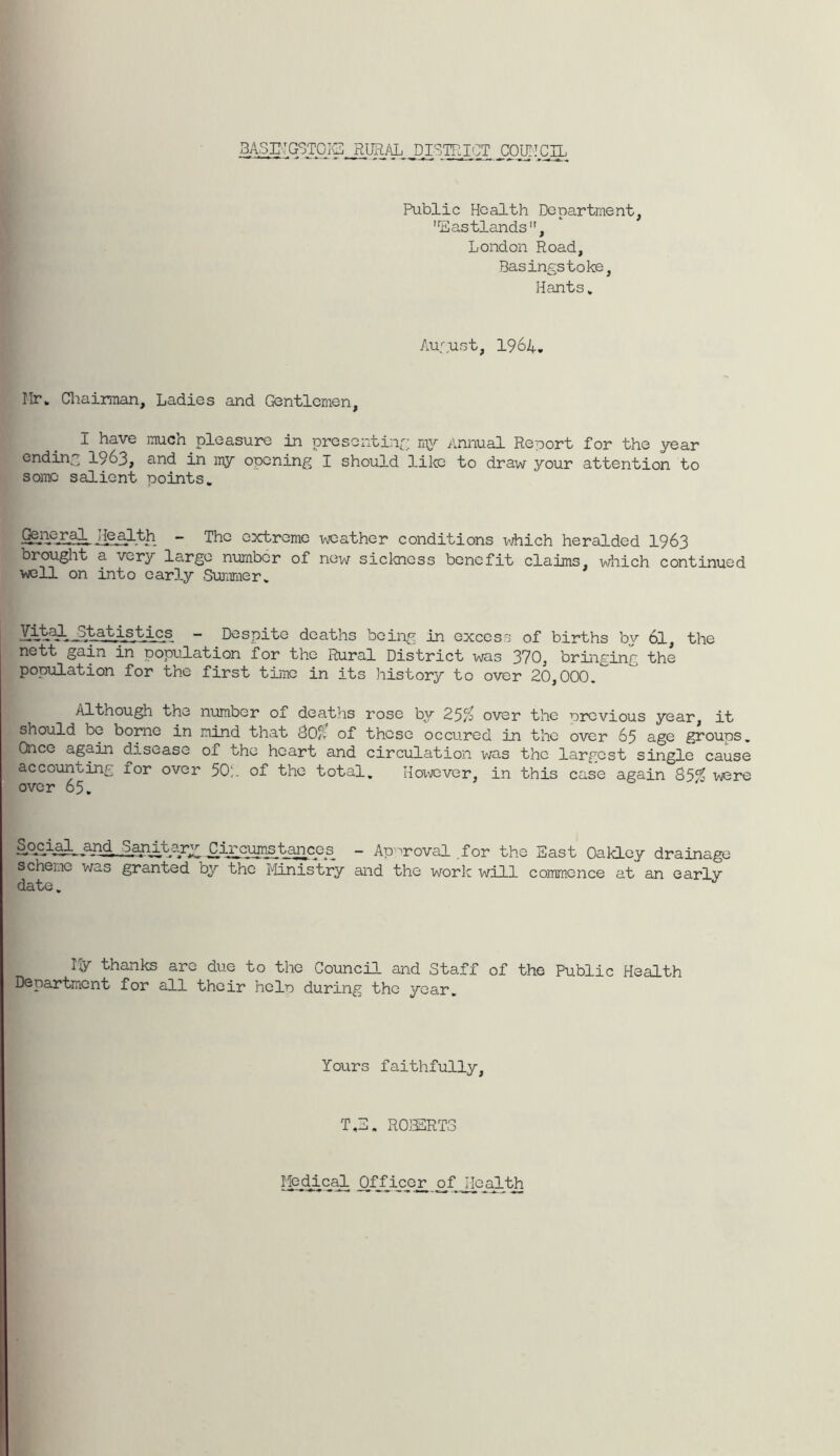 Public Health Department, 'Eastlands”, London Road, Basingstoke, Hants» /oignst, 1964, Ilr. Chairman, Ladies and Gentlemen, I have much pleasure in presenting my Annual Report for the year ending 1963, and in my opening I should lilio to draw j^our attention to some salient points. - The extreme weather conditions which heralded I963 brought a very largo number of new sickness benefit claims, which continued ■well on into early .Summer. ■6-^Q--^,istics - Despite deaths being in excess of births bv 6I, the nett gain in population for the Rural District was 370, bringing the population for the first time in its history to over 20,000. Although the number of deaths rose by 25/j over the previous year, it should be borne in mind that B0f{ of those occured in the over 65 age groups. Once again disease of the heart and circulation was the largest single cause accounting for over 50;. of the total. Hoxvever, in this case again vjere over 65. §.9cial^ an0.^itary; C_ircumstancos - Ap-^roval for the East Oakley drainage scheme was granted by the ilinistry and the worlc will commence at an early date. Ily thanks are due to the Council and Staff of the Public Health Department for all their help during the year. Yours faithfully. T,E. ROBERTS of j[Q_^th