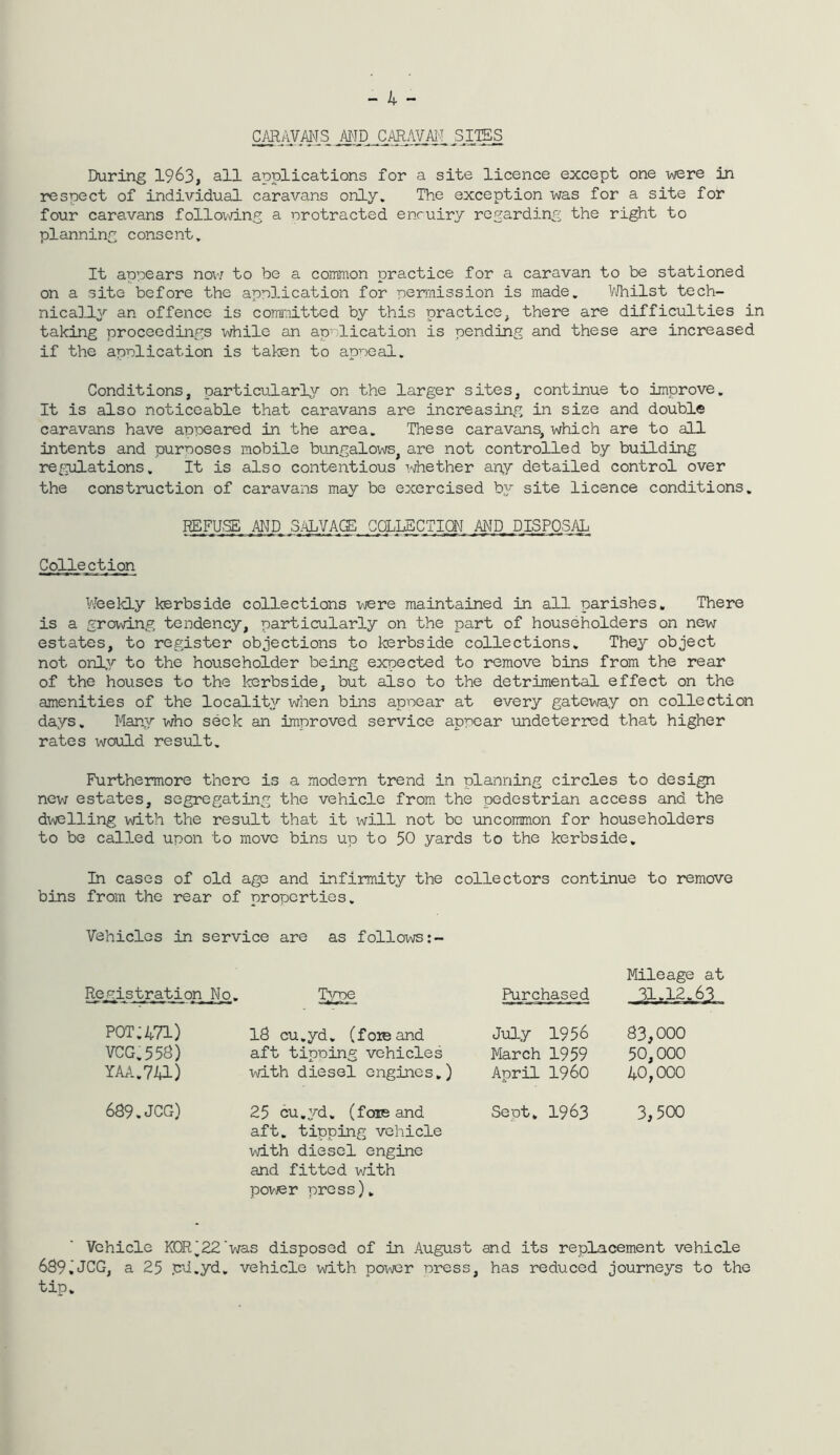 - 4 - MD CARAVM, SI.IES During 1963, all applications for a site licence except one v\;ere in respect of individual caravans only. The exception was for a site for four caravans following a nrotracted enruiry regarding the right to planning consent. It appears nov7 to be a common practice for a caravan to be stationed on a site before the application for permission is made. VJhilst tech- nically an offence is committed by this practice, there are difficulties in taking proceedings while an application is pending and these are increased if the application is taten to appeal. Conditions, particularly on the larger sites, continue to improve. It is also noticeable that caravans are increasing in size and double caravans have appeared in the area. These caravans, which are to all intents and purposes mobile bungalows^ are not controlled by building re^pjlations. It is also contentious whether any detailed control over the construction of caravans may be exercised hy site licence conditions. REFUSE AND S/^LYA.GE COLLECTION AND DISPOSAL^ Collection Vfeekly kerbside collections were maintained in all parishes. There is a growing tendency, particularly on the part of householders on new estates, to register objections to kerbside collections. They object not only to the householder being expected to remove bins from the rear of the houses to the terbside, but also to the detrimental effect on the amenities of the locality when bins appear at every gatev\/ay on collection days. Man,y who seek an improved service appear undeterred that higher rates would result. Furthermore there is a modern trend in planning circles to design new estates, segregjating the vehicle from the pedestrian access and the dwelling with the result that it will not be uncommon for householders to be called upon to move bins up to 50 yards to the kerbside. In cases of old age and infirmity the collectors continue to remove bins from the rear of properties. Vehicles in service are as follows:- Registration , Kq. Type Purchased Mileage at 31.12.63 pot:471) VCG,558) IM.741) 18 cu.yd, (foie and aft tipping vehicles with diesel engines.) July 1956 March 1959 April i960 83,000 50.000 40.000 689.JOG) 25 cu.yd. (foie and aft. tipping vehicle with diesel engine and fitted with povjer press). Sept. 1963 3,500 Vehicle KOR'22'v/as disposed of in August and its replacement vehicle 689,JCG, a 25 pd.yd. vehicle with press, has reduced journeys to the tip.