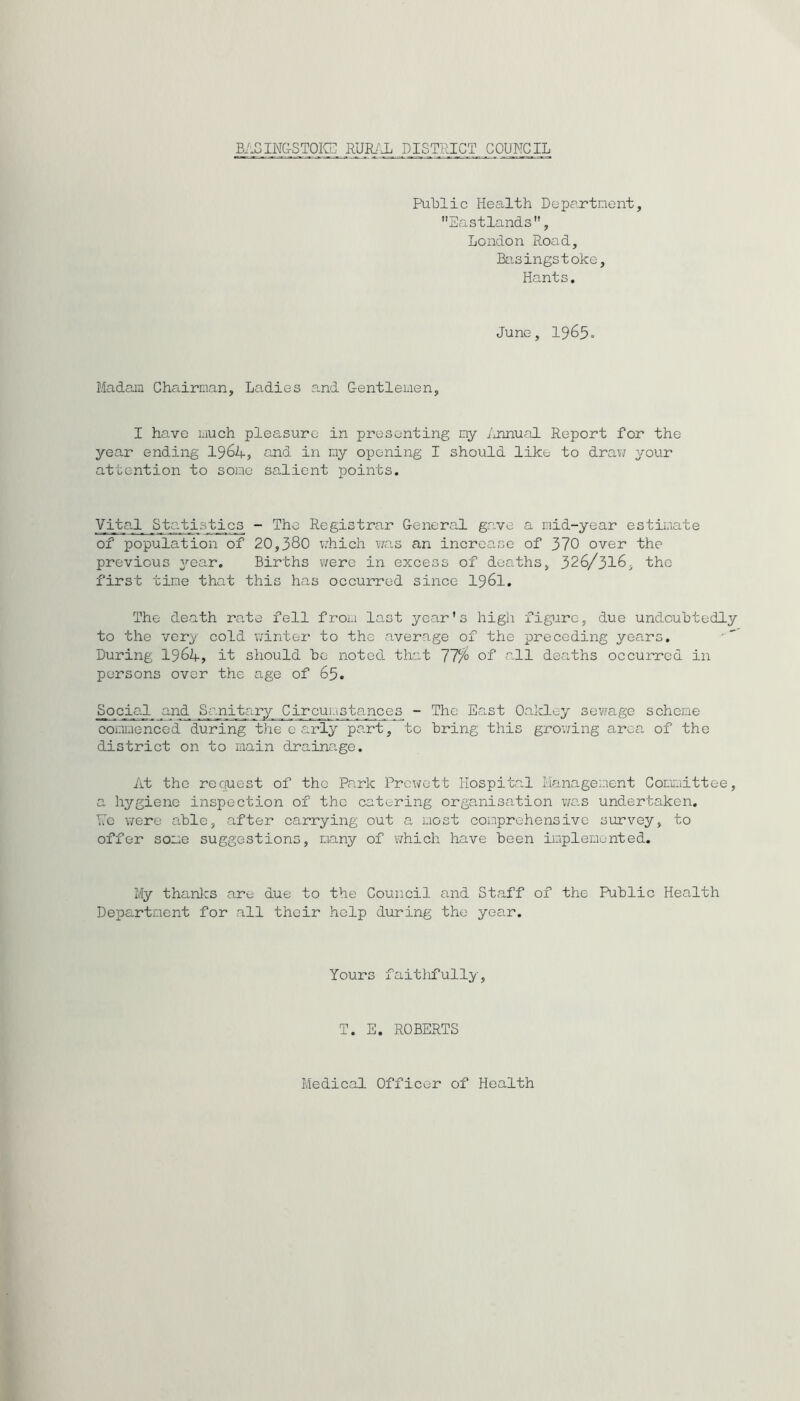 BAGIN&STOIC] RUIBa DISTRICT COUNCIL PuUlic Health Departnent, Eastlands, London Road, Bcisingstoke, Hants. June, 1965. Madam Chairman, Ladies and Gentlemen, I have much pleasure in presenting ny iuinual Report for the year ending I964, QJid in my opening I should like to draw your attention to some salient points. Vita,l Statistics - The Registrar General gave a mid-year estimate of population of 20,380 v;hich ?7as an increase of 370 over the previous ^'•ear. Births were in excess of deaths, 326/316, the first time that this has occurred since I96I. The death rate fell froi.i last year's high figure, due undcuhtedly to the very cold winter to the average of the preceding years. During 1964, it should he noted that 77% of all deaths occurred in persons over the age of 65. Social and Sanitary Circumstances - The East Oalcley sewage scheme- commenced during the carly part, to Bring this growing area of the district on to main drainage. At the rcciuest of the Park Prewett Hospital Management Committee, a hygiene inspection of the catering organisation was undertaken. Re were able, after carrying out a most comprehensive survey, to offer some suggestions, many of v/hich have Been implemented. My thanlcs are due to the Council and Staff of the PuBlic Health Department for all their help during the year. Yours faitlifully, T. S. ROBERTS Medical Officer of Health