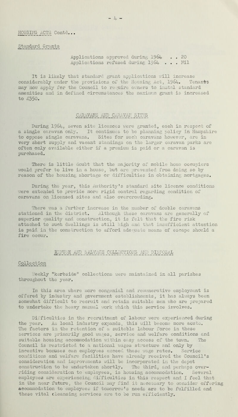 HOUSM ACTS Contd.. Standard Grants Applications approved during I964 . . 20 Applications refused during 19^4 . • . Nil It is likely that standard grant applications will increase considerably under the provisions of the Housing Act, I964. Tenants maj^ novj apply for the Council to require ov.'ners to instal standard amenities and in defined circumstances the maximum grant is increased to £350. CARAVMS /HTD C/lhiViH! SITES During 1964} seven site licences \/ere granted, each in respect of a single caravan only. It continues to he planning policy in Hampshire to oppose single caravans. Sites for such caravans hou’evor, are in very short supply and vacant standings on the larger caravan parks are often only available either if a premium is paid or a caravan is purchased. There is little doubt that the majority of mobile home occupiers would prefer to live in a house, but are prevented from doing so by reason of the housing shortage or difficulties in obtaining mortgages. During the year, this Authority's standard site licence conditions \7ere extended to provide more rigid control regarding condition of caravans on licensed sites and also overcrov/ding. There \7as a further increase in the number of double caravans stationed in the district. Although these caravans are generally of superior quality and construction, it is felt that the fire risk attached to such dwellings is still higli and that insufficient attention is paid in the construction to afford adequate means of escape should a fire occur. EikUDE AND bi\lVAC-E COLLECTIONS AIFD DISPOSAL CoJJLection V.'eekly kerbside collections w'ere maintained in all parishes througliout the year. In this area \7here more congenial and remunerative employment is offered by industry and government establishments, it has alv/ays been somev7hat difficult to recruit and retain suitable men who are prepared to undertake the heavy manual work v;hich this service involves. Difficulties in the recruitment of labour vrere experienced during the year. As local industry expands, this will become more acute. The factors in the retention of a suitable labour force in these services are primarily good wages, service and ivelfare conditions and suitable housing accommodation wi.thin easy access of the tovm. The Council is restricted to a national wages structure and only by incentive bonuses can employees exceed these v/age rates. Service conditions and v/elfare facilities have already received the Council's consideration and improvements will be incorporated in the depot construction to be undertaken shortly. The third, and perhaps over- riding consideration to employees, is housing accoimnodation. Several employees are o::periencing difficulties in this respect and I feel that in the near future, the Council may find it necessary to consider offering accommodation to employees if tomorrov;'s needs are to be fulfilled and these vital cleansing services are to be run eificiently.