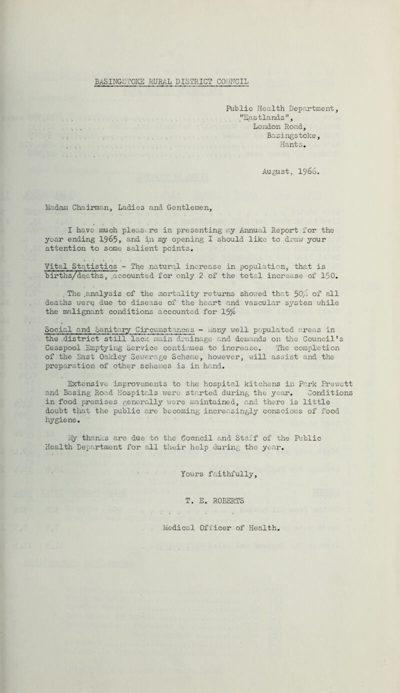 BASING-STOICE RUML DISTRICT CODRCIL PuDIic Health Depa.rtment, Eastlands, London Road, Baoingstoke, Hants. August, 1966. Madam Chairman, Ladies and G-entlemen, I have much pleasi.re in presenting my Annual Report for the year ending 1965, and in my oi^ening I should like to draw your attention to some salient points. Vital Statistics - The natural increase in population, that is hirths/deaths, ^accounted for only 2 of the total increase of 150. ^ The .analysis of the mortality returns showed that 50/j of all deaths werq due to disease of the heart and vascular s^’^stem while the malignant conditions accounted for 15^ Social and Sanitary Circumst:mce_s - Many v/ell populated areas in the .district still lacm main drainage and demands on the Council's Cesspool Emptying Service contixiues to increase. The completion of the East OaldLey Sev/erage Scheme, however, \;ill assist and the preparation of other schemes is in hand. Extensive improvements to the hospital kitchens in Park Prewott and Basing Road PIospitrILs v/ere started during the year. Conditions in food premises generally were maintained, and there is little doubt that the public are becoming increasingly conscious of food hygiene, i.Iy thanics are due to the Council and Staff of the Riblic Health Department for all their help during the year. Yours faithfully. T. E. ROBERTS Medical Officer of Health