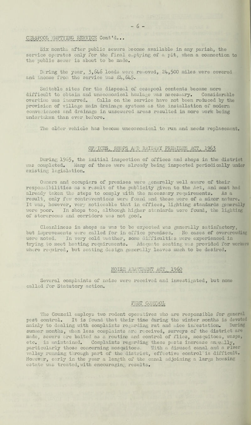CESSPOOL :a'JPTYIN& SERVICE Cont'd... Six monthij after public sewers become available in any parish, the service operates only for the final e:upt3''ing of a pit, when a connection to the public sexier is about to be made. During the year, 3,^4-6 loads were reuioved, 24,500 miles were covered and income from the service was £4,645. Suitable sites for the disposal of cesspool contents became more difficult to obtain and uneconomical haulage was necessary. Considerable overtiiac was incurred. Calls on the service have not been reduced by the provision of village main drainage systems as the installation of modern conveniences and drainage in unsewered areas resulted in more \/ork being undertalcen than ever before. The older vehicle has become uneconomical to run and needs replacement. OFFICES, SHOPS A;D JUiimiil PREL'ilSES ACT, 1965 During 1965, the initial inspection of offices and shops in the district vjas completed. Many of these were alread3?' being inspected period-ically under existing legislation, Ovmers and occupiers of premises Wei's generally'- well aware of their responsibilities as a result of the publicity given to the 4ct, and most had alread2'' taken the steps to comply with the necessary recjuirements. As a result, only few contraventions were found and these \;ore of a minor nature. It v/as, however, very noticeable that in offices, lighting standards generally v/ere poor. In shops too, although higiier standards were found, the ligliting of storerooms and corridors was not good. Cleanliness in shops as was to bo expected ivas generally satisfactory, but improvements were called for in office premises. No cases of overcrowding were noted^ In very cold weather, some difficultic's were experienced in trying to meet heating requirements. Adecua-te seating was provided for workers vjhere required, but seating design generally leaves much to be desired. TOISE ABA'FSilF^ ACT,. 19.60 Several comiilaints of noise v/ero received and investigated, but none called for Statutory action. PEST CONTTlOL The Council employs two rodent operatives v/ho are responsible for general pest control. It is found that their time during the winter months is devoted mainly to dealing with complaints regarding rat and luice irh'estation. During sumjiier months, when less complaints are received, surveys of the district are made, sevrcrs ore baited as a routine and control of flies, mosquitoes, wasps, etc. is maintained. Complaints regarding these pests increase annui-lly, particularly those concerning mosquitoes. '’.Yith a disused canal and a river valley running tlirough part of the district, effective control' is difficult. HO'/ever, early in the year a length of the canoil adjoining a, large housing esta.te v;as treated, with encouragin,q results.