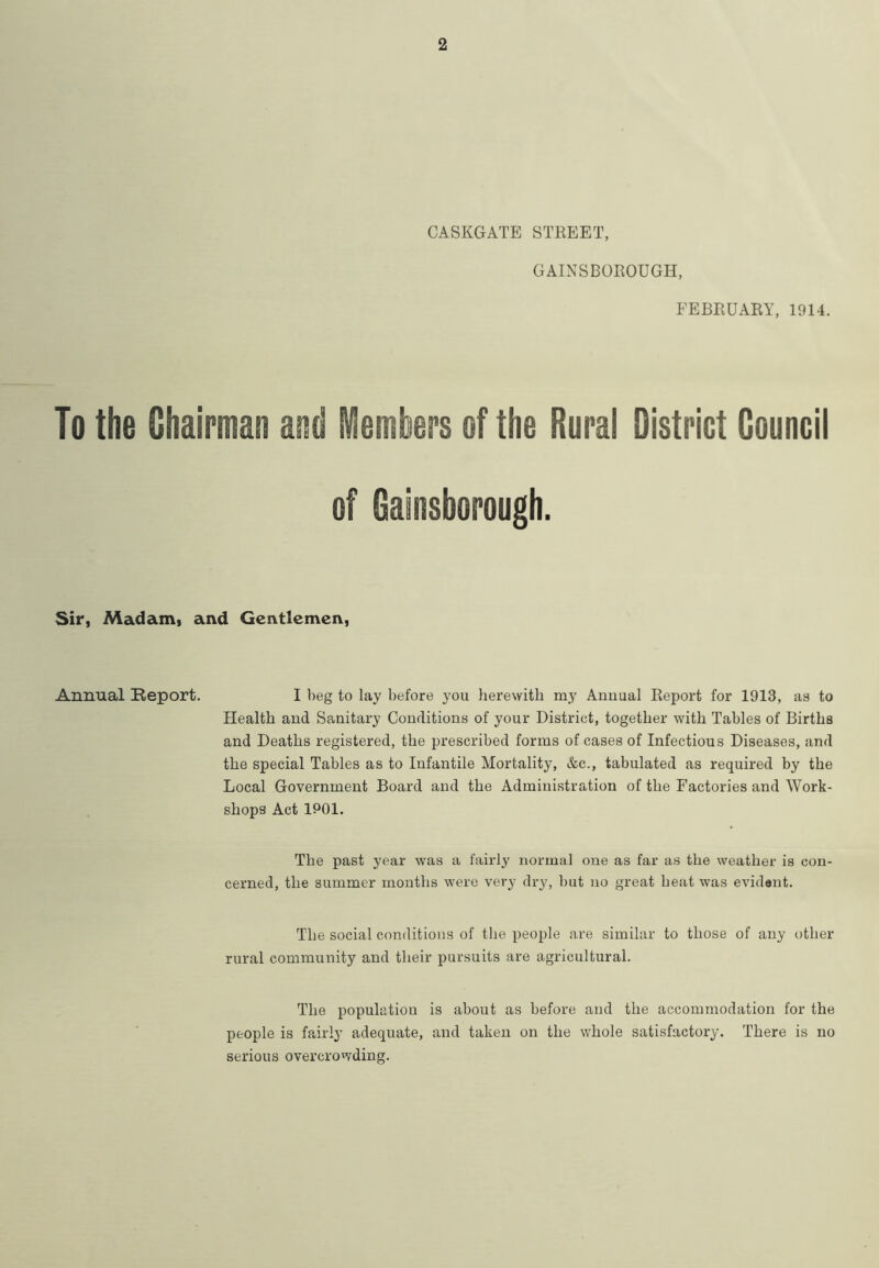 2 CASKGATE STREET, GAINSBOROUGH, FEBRUARY, 1914. To the Chairman and Members of the Rural District Council of Gainsborough. Sir, Madam, and Gentlemen, Annual Report. I beg to lay before you herewith my Annual Report for 1913, as to Health and Sanitary Conditions of your District, together with Tables of Births and Deaths registered, the prescribed forms of cases of Infectious Diseases, and the special Tables as to Infantile Mortality, &c., tabulated as required by the Local Government Board and the Administration of the Factories and Work- shops Act 1901. The past year was a fairly norma] one as far as the weather is con- cerned, the summer months were very dry, but no great heat was evident. The social conditions of the people are similar to those of any other rural community and their pursuits are agricultural. The population is about as before and the accommodation for the people is fairly adequate, and taken on the whole satisfactory. There is no serious overcrowding.