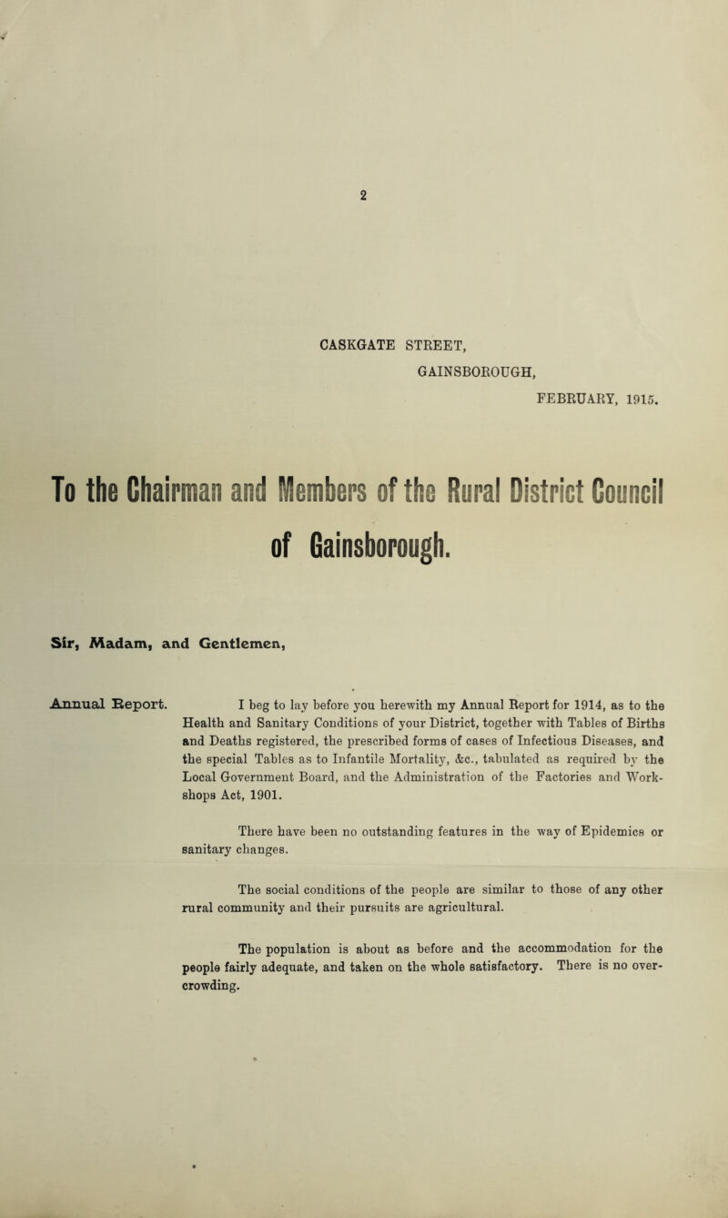 CASKGATE STREET, GAINSBOROUGH, FEBRUARY, 1915. To the Chairman and Members of the Rural District Council of Gainsborough. Sir, Madam, and Gentlemen, Annual Eeport. I beg to lay before you herewith my Annual Report for 1914, as to the Health and Sanitary Conditions of your District, together with Tables of Births and Deaths registered, the prescribed forms of cases of Infectious Diseases, and the special Tables as to Infantile Mortality, &c., tabulated as required by the Local Government Board, and the Administration of the Factories and Work- shops Act, 1901. There have been no outstanding features in the way of Epidemics or sanitary changes. The social conditions of the people are similar to those of any other rural community and their pursuits are agricultural. The population is about as before and the accommodation for the people fairly adequate, and taken on the whole satisfactory. There is no over- crowding.