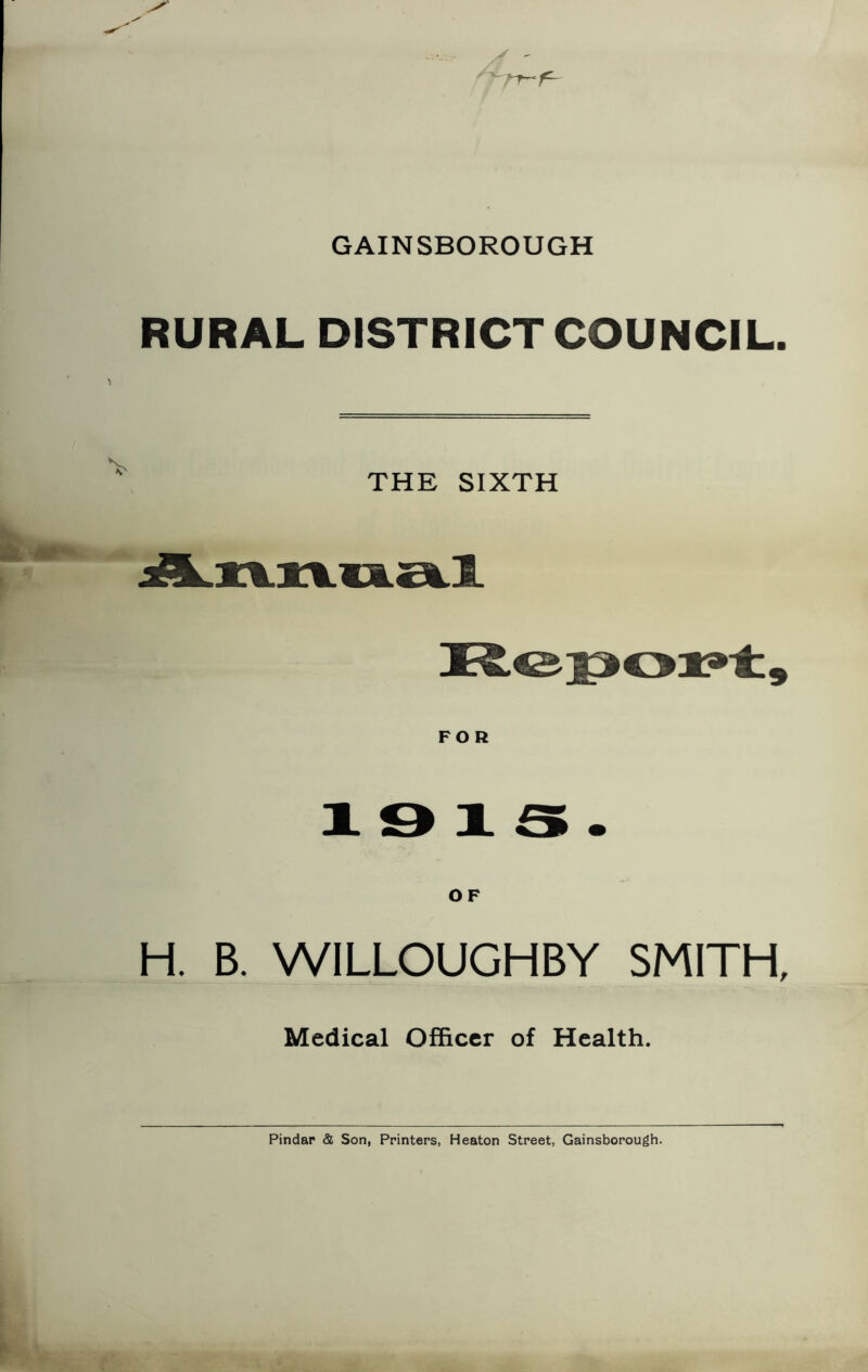 GAINSBOROUGH RURAL DISTRICT COUNCIL. THE SIXTH 1 9 1 S • OF H, B. WILLOUGHBY SMITH, Medical Officer of Health. Pindar & Son, Printers, Heaton Street, Gainsborough.
