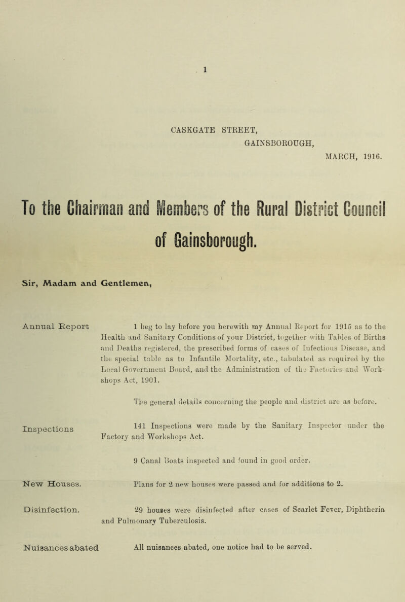 CASKGATE STREET, GAINSBOROUGH, MARCH, 1916. To the Chairman and ASembers of the Rural Digtriot Council of Gainsborough. Sir, Madam and Gentlemen, Annual Report 1 beg to lay before you herewith my Annual Report for 1915 as to the Health and Sanitary Conditions of your District, together with Tables of Births and Deaths registered, the prescribed forms of cases of Infectious Disease, and the special table as to Infantile Mortality, etc., tabulated as required by the Local Government Board, and the Administration of the Factories and Work- shops Act, 1901. The general details concerning the people and district are as before. Inspections New Houses. 141 Inspections were made by the Sanitary Inspector under the Factory and Workshops Act. 9 Canal Boats inspected and found in good order. Plans for 2 new houses were passed and for additions to 2. Disinfection. 29 houses w'ere disinfected after cases of Scarlet Fever, Diphtheria and Pulmonary Tuberculosis. Nuisances abated All nuisances abated, one notice had to be served.