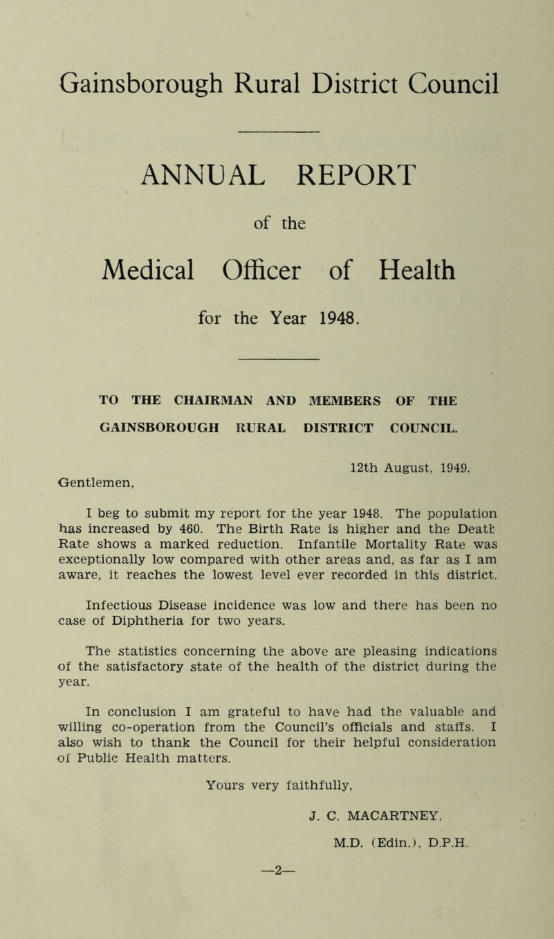 ANNUAL REPORT of the Medical Officer of Health for the Year 1948. TO THE CHAIRMAN AND MEMBERS OF THE GAINSBOROUGH RURAL DISTRICT COUNCIL. 12th August, 1949. Gentlemen, I beg to submit my report for the year 1948. The population has increased by 460. The Birth Rate is higher and the Deatt Rate shows a marked reduction. Infantile Mortality Rate was exceptionally low compared with other areas and, as far as I am aware, it reaches the lowest level ever recorded in this district. Infectious Disease incidence was low and there has been no case of Diphtheria for two years. The statistics concerning the above are pleasing indications of the satisfactory state of the health of the district during the year. In conclusion I am grateful to have had the valuable and willing co-operation from the Council’s officials and staffs. I also wish to thank the Council for their helpful consideration of Public Health matters. Yours very faithfully, J. C. MACARTNEY, M.D. (Edin.), D.P.H. —2—