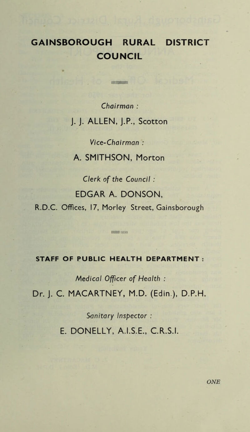 GAINSBOROUGH RURAL DISTRICT COUNCIL llllllllllllllll Chairman : J. J. ALLEN, J.P., Scotton Vice-Chairman : A. SMITHSON, Morton Clerk of the Council : EDGAR A. DONSON, R.D.C. Offices, 17, Morley Street, Gainsborough iiiiini mini STAFF OF PUBLIC HEALTH DEPARTMENT: Medical Officer of Health : Dr. J. C. MACARTNEY, M.D. (Edin ), D.P.H. Sanitary Inspector : E. DONELLY, A.I.S.E., C.R.S.I. ONE